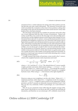 Online edition (c) 2009 Cambridge UP
156 8 Evaluation in information retrieval
assumed to have a certain tolerance for seeing some false positives provid-
ing that they get some useful information. The measures of precision and
recall concentrate the evaluation on the return of true positives, asking what
percentage of the relevant documents have been found and how many false
positives have also been returned.
The advantage of having the two numbers for precision and recall is that
one is more important than the other in many circumstances. Typical web
surfers would like every result on the ﬁrst page to be relevant (high preci-
sion) but have not the slightest interest in knowing let alone looking at every
document that is relevant. In contrast, various professional searchers such as
paralegals and intelligence analysts are very concerned with trying to get as
high recall as possible, and will tolerate fairly low precision results in order to
get it. Individuals searching their hard disks are also often interested in high
recall searches. Nevertheless, the two quantities clearly trade off against one
another: you can always get a recall of 1 (but very low precision) by retriev-
ing all documents for all queries! Recall is a non-decreasing function of the
number of documents retrieved. On the other hand, in a good system, preci-
sion usually decreases as the number of documents retrieved is increased. In
general we want to get some amount of recall while tolerating only a certain
percentage of false positives.
A single measure that trades off precision versus recall is the F measure,
F MEASURE
which is the weighted harmonic mean of precision and recall:
F =
1
α 1
P + (1 − α) 1
R
=
(β2 + 1)PR
β2P + R
where β2
=
1 − α
α
(8.5)
where α ∈ [0, 1] and thus β2 ∈ [0, ∞]. The default balanced F measure equally
weights precision and recall, which means making α = 1/2 or β = 1. It is
commonly written as F1, which is short for Fβ=1, even though the formula-
tion in terms of α more transparently exhibits the F measure as a weighted
harmonic mean. When using β = 1, the formula on the right simpliﬁes to:
Fβ=1 =
2PR
P + R
(8.6)
However, using an even weighting is not the only choice. Values of β  1
emphasize precision, while values of β  1 emphasize recall. For example, a
value of β = 3 or β = 5 might be used if recall is to be emphasized. Recall,
precision, and the F measure are inherently measures between 0 and 1, but
they are also very commonly written as percentages, on a scale between 0
and 100.
Why do we use a harmonic mean rather than the simpler average (arith-
metic mean)? Recall that we can always get 100% recall by just returning all
documents, and therefore we can always get a 50% arithmetic mean by the
 