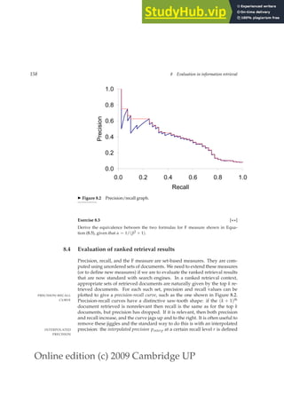 Online edition (c) 2009 Cambridge UP
158 8 Evaluation in information retrieval
0.0
0.2
0.4
0.6
0.8
1.0
0.0 0.2 0.4 0.6 0.8 1.0
Recall
Precision
◮ Figure 8.2 Precision/recall graph.
Exercise 8.3 [⋆⋆]
Derive the equivalence between the two formulas for F measure shown in Equa-
tion (8.5), given that α = 1/(β2 + 1).
8.4 Evaluation of ranked retrieval results
Precision, recall, and the F measure are set-based measures. They are com-
puted using unordered sets of documents. We need to extend these measures
(or to deﬁne new measures) if we are to evaluate the ranked retrieval results
that are now standard with search engines. In a ranked retrieval context,
appropriate sets of retrieved documents are naturally given by the top k re-
trieved documents. For each such set, precision and recall values can be
plotted to give a precision-recall curve, such as the one shown in Figure 8.2.
PRECISION-RECALL
CURVE Precision-recall curves have a distinctive saw-tooth shape: if the (k + 1)th
document retrieved is nonrelevant then recall is the same as for the top k
documents, but precision has dropped. If it is relevant, then both precision
and recall increase, and the curve jags up and to the right. It is often useful to
remove these jiggles and the standard way to do this is with an interpolated
precision: the interpolated precision pinterp at a certain recall level r is deﬁned
INTERPOLATED
PRECISION
 