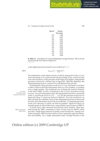 Online edition (c) 2009 Cambridge UP
8.4 Evaluation of ranked retrieval results 159
Recall Interp.
Precision
0.0 1.00
0.1 0.67
0.2 0.63
0.3 0.55
0.4 0.45
0.5 0.41
0.6 0.36
0.7 0.29
0.8 0.13
0.9 0.10
1.0 0.08
◮ Table 8.1 Calculation of 11-point Interpolated Average Precision. This is for the
precision-recall curve shown in Figure 8.2.
as the highest precision found for any recall level r′ ≥ r:
pinterp(r) = max
r′≥r
p(r′
)
(8.7)
The justiﬁcation is that almost anyone would be prepared to look at a few
more documents if it would increase the percentage of the viewed set that
were relevant (that is, if the precision of the larger set is higher). Interpolated
precision is shown by a thinner line in Figure 8.2. With this deﬁnition, the
interpolated precision at a recall of 0 is well-deﬁned (Exercise 8.4).
Examining the entire precision-recall curve is very informative, but there
is often a desire to boil this information down to a few numbers, or perhaps
even a single number. The traditional way of doing this (used for instance
in the ﬁrst 8 TREC Ad Hoc evaluations) is the 11-point interpolated average
11-POINT
INTERPOLATED
AVERAGE PRECISION
precision. For each information need, the interpolated precision is measured
at the 11 recall levels of 0.0, 0.1, 0.2, ..., 1.0. For the precision-recall curve in
Figure 8.2, these 11 values are shown in Table 8.1. For each recall level, we
then calculate the arithmetic mean of the interpolated precision at that recall
level for each information need in the test collection. A composite precision-
recall curve showing 11 points can then be graphed. Figure 8.3 shows an
example graph of such results from a representative good system at TREC 8.
In recent years, other measures have become more common. Most stan-
dard among the TREC community is Mean Average Precision (MAP), which
MEAN AVERAGE
PRECISION provides a single-ﬁgure measure of quality across recall levels. Among eval-
uation measures, MAP has been shown to have especially good discrimina-
tion and stability. For a single information need, Average Precision is the
 