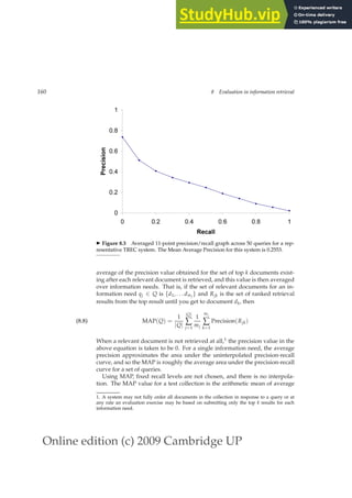 Online edition (c) 2009 Cambridge UP
160 8 Evaluation in information retrieval
0
0.2
0.4
0.6
0.8
1
0 0.2 0.4 0.6 0.8 1
Recall
Precision
◮ Figure 8.3 Averaged 11-point precision/recall graph across 50 queries for a rep-
resentative TREC system. The Mean Average Precision for this system is 0.2553.
average of the precision value obtained for the set of top k documents exist-
ing after each relevant document is retrieved, and this value is then averaged
over information needs. That is, if the set of relevant documents for an in-
formation need qj ∈ Q is {d1, . . . dmj
} and Rjk is the set of ranked retrieval
results from the top result until you get to document dk, then
MAP(Q) =
1
|Q|
|Q|
∑
j=1
1
mj
mj
∑
k=1
Precision(Rjk)
(8.8)
When a relevant document is not retrieved at all,1 the precision value in the
above equation is taken to be 0. For a single information need, the average
precision approximates the area under the uninterpolated precision-recall
curve, and so the MAP is roughly the average area under the precision-recall
curve for a set of queries.
Using MAP, ﬁxed recall levels are not chosen, and there is no interpola-
tion. The MAP value for a test collection is the arithmetic mean of average
1. A system may not fully order all documents in the collection in response to a query or at
any rate an evaluation exercise may be based on submitting only the top k results for each
information need.
 