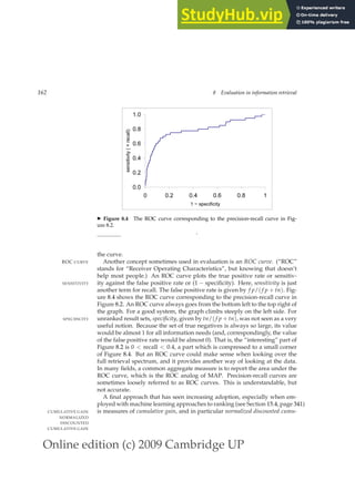 Online edition (c) 2009 Cambridge UP
162 8 Evaluation in information retrieval
0.0
0.2
0.4
0.6
0.8
1.0
0 0.2 0.4 0.6 0.8 1
1 − specificity
sensitivity
(
=
recall)
◮ Figure 8.4 The ROC curve corresponding to the precision-recall curve in Fig-
ure 8.2.
.
the curve.
Another concept sometimes used in evaluation is an ROC curve. (“ROC”
ROC CURVE
stands for “Receiver Operating Characteristics”, but knowing that doesn’t
help most people.) An ROC curve plots the true positive rate or sensitiv-
ity against the false positive rate or (1 − speciﬁcity). Here, sensitivity is just
SENSITIVITY
another term for recall. The false positive rate is given by f p/( f p + tn). Fig-
ure 8.4 shows the ROC curve corresponding to the precision-recall curve in
Figure 8.2. An ROC curve always goes from the bottom left to the top right of
the graph. For a good system, the graph climbs steeply on the left side. For
unranked result sets, specificity, given by tn/( f p + tn), was not seen as a very
SPECIFICITY
useful notion. Because the set of true negatives is always so large, its value
would be almost 1 for all information needs (and, correspondingly, the value
of the false positive rate would be almost 0). That is, the “interesting” part of
Figure 8.2 is 0  recall  0.4, a part which is compressed to a small corner
of Figure 8.4. But an ROC curve could make sense when looking over the
full retrieval spectrum, and it provides another way of looking at the data.
In many ﬁelds, a common aggregate measure is to report the area under the
ROC curve, which is the ROC analog of MAP. Precision-recall curves are
sometimes loosely referred to as ROC curves. This is understandable, but
not accurate.
A ﬁnal approach that has seen increasing adoption, especially when em-
ployed with machine learning approaches to ranking (see Section 15.4, page 341)
is measures of cumulative gain, and in particular normalized discounted cumu-
CUMULATIVE GAIN
NORMALIZED
DISCOUNTED
CUMULATIVE GAIN
 