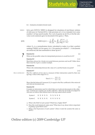 Online edition (c) 2009 Cambridge UP
8.4 Evaluation of ranked retrieval results 163
lative gain (NDCG). NDCG is designed for situations of non-binary notions
NDCG
of relevance (cf. Section 8.5.1). Like precision at k, it is evaluated over some
number k of top search results. For a set of queries Q, let R(j, d) be the rele-
vance score assessors gave to document d for query j. Then,
NDCG(Q, k) =
1
|Q|
|Q|
∑
j=1
Zkj
k
∑
m=1
2R(j,m) − 1
log2(1 + m)
,
(8.9)
where Zkj is a normalization factor calculated to make it so that a perfect
ranking’s NDCG at k for query j is 1. For queries for which k′  k documents
are retrieved, the last summation is done up to k′.
?
Exercise 8.4 [⋆]
What are the possible values for interpolated precision at a recall level of 0?
Exercise 8.5 [⋆⋆]
Must there always be a break-even point between precision and recall? Either show
there must be or give a counter-example.
Exercise 8.6 [⋆⋆]
What is the relationship between the value of F1 and the break-even point?
Exercise 8.7 [⋆⋆]
The Dice coefficient of two sets is a measure of their intersection scaled by their size
DICE COEFFICIENT
(giving a value in the range 0 to 1):
Dice(X, Y) =
2|X ∩ Y|
|X| + |Y|
Show that the balanced F-measure (F1) is equal to the Dice coefﬁcient of the retrieved
and relevant document sets.
Exercise 8.8 [⋆]
Consider an information need for which there are 4 relevant documents in the collec-
tion. Contrast two systems run on this collection. Their top 10 results are judged for
relevance as follows (the leftmost item is the top ranked search result):
System 1 R N R N N N N N R R
System 2 N R N N R R R N N N
a. What is the MAP of each system? Which has a higher MAP?
b. Does this result intuitively make sense? What does it say about what is important
in getting a good MAP score?
c. What is the R-precision of each system? (Does it rank the systems the same as
MAP?)
 