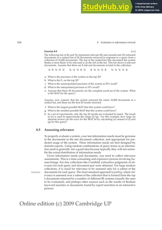 Online edition (c) 2009 Cambridge UP
164 8 Evaluation in information retrieval
Exercise 8.9 [⋆⋆]
The following list of Rs and Ns represents relevant (R) and nonrelevant (N) returned
documents in a ranked list of 20 documents retrieved in response to a query from a
collection of 10,000 documents. The top of the ranked list (the document the system
thinks is most likely to be relevant) is on the left of the list. This list shows 6 relevant
documents. Assume that there are 8 relevant documents in total in the collection.
R R N N N N N N R N R N N N R N N N N R
a. What is the precision of the system on the top 20?
b. What is the F1 on the top 20?
c. What is the uninterpolated precision of the system at 25% recall?
d. What is the interpolated precision at 33% recall?
e. Assume that these 20 documents are the complete result set of the system. What
is the MAP for the query?
Assume, now, instead, that the system returned the entire 10,000 documents in a
ranked list, and these are the ﬁrst 20 results returned.
f. What is the largest possible MAP that this system could have?
g. What is the smallest possible MAP that this system could have?
h. In a set of experiments, only the top 20 results are evaluated by hand. The result
in (e) is used to approximate the range (f)–(g). For this example, how large (in
absolute terms) can the error for the MAP be by calculating (e) instead of (f) and
(g) for this query?
8.5 Assessing relevance
To properly evaluate a system, your test information needs must be germane
to the documents in the test document collection, and appropriate for pre-
dicted usage of the system. These information needs are best designed by
domain experts. Using random combinations of query terms as an informa-
tion need is generally not a good idea because typically they will not resem-
ble the actual distribution of information needs.
Given information needs and documents, you need to collect relevance
assessments. This is a time-consuming and expensive process involving hu-
man beings. For tiny collections like Cranﬁeld, exhaustive judgments of rel-
evance for each query and document pair were obtained. For large modern
collections, it is usual for relevance to be assessed only for a subset of the
documents for each query. The most standard approach is pooling, where rel-
POOLING
evance is assessed over a subset of the collection that is formed from the top
k documents returned by a number of different IR systems (usually the ones
to be evaluated), and perhaps other sources such as the results of Boolean
keyword searches or documents found by expert searchers in an interactive
process.
 