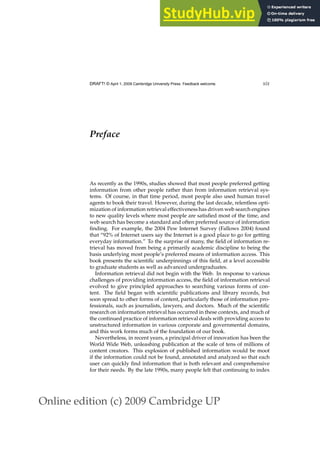 Online edition (c) 2009 Cambridge UP
DRAFT! © April 1, 2009 Cambridge University Press. Feedback welcome. xix
Preface
As recently as the 1990s, studies showed that most people preferred getting
information from other people rather than from information retrieval sys-
tems. Of course, in that time period, most people also used human travel
agents to book their travel. However, during the last decade, relentless opti-
mization of information retrieval effectiveness has driven web search engines
to new quality levels where most people are satisﬁed most of the time, and
web search has become a standard and often preferred source of information
ﬁnding. For example, the 2004 Pew Internet Survey (Fallows 2004) found
that “92% of Internet users say the Internet is a good place to go for getting
everyday information.” To the surprise of many, the ﬁeld of information re-
trieval has moved from being a primarily academic discipline to being the
basis underlying most people’s preferred means of information access. This
book presents the scientiﬁc underpinnings of this ﬁeld, at a level accessible
to graduate students as well as advanced undergraduates.
Information retrieval did not begin with the Web. In response to various
challenges of providing information access, the ﬁeld of information retrieval
evolved to give principled approaches to searching various forms of con-
tent. The ﬁeld began with scientiﬁc publications and library records, but
soon spread to other forms of content, particularly those of information pro-
fessionals, such as journalists, lawyers, and doctors. Much of the scientiﬁc
research on information retrieval has occurred in these contexts, and much of
the continued practice of information retrieval deals with providing access to
unstructured information in various corporate and governmental domains,
and this work forms much of the foundation of our book.
Nevertheless, in recent years, a principal driver of innovation has been the
World Wide Web, unleashing publication at the scale of tens of millions of
content creators. This explosion of published information would be moot
if the information could not be found, annotated and analyzed so that each
user can quickly ﬁnd information that is both relevant and comprehensive
for their needs. By the late 1990s, many people felt that continuing to index
 
