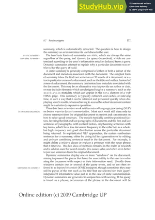 Online edition (c) 2009 Cambridge UP
8.7 Results snippets 171
summary, which is automatically extracted. The question is how to design
the summary so as to maximize its usefulness to the user.
The two basic kinds of summaries are static, which are always the same
STATIC SUMMARY
regardless of the query, and dynamic (or query-dependent), which are cus-
DYNAMIC SUMMARY
tomized according to the user’s information need as deduced from a query.
Dynamic summaries attempt to explain why a particular document was re-
trieved for the query at hand.
A static summary is generally comprised of either or both a subset of the
document and metadata associated with the document. The simplest form
of summary takes the ﬁrst two sentences or 50 words of a document, or ex-
tracts particular zones of a document, such as the title and author. Instead of
zones of a document, the summary can instead use metadata associated with
the document. This may be an alternative way to provide an author or date,
or may include elements which are designed to give a summary, such as the
description metadata which can appear in the meta element of a web
HTML page. This summary is typically extracted and cached at indexing
time, in such a way that it can be retrieved and presented quickly when dis-
playing search results, whereas having to access the actual document content
might be a relatively expensive operation.
There has been extensive work within natural language processing (NLP)
on better ways to do text summarization. Most such work still aims only to
TEXT SUMMARIZATION
choose sentences from the original document to present and concentrates on
how to select good sentences. The models typically combine positional fac-
tors, favoring the ﬁrst and last paragraphs of documents and the ﬁrst and last
sentences of paragraphs, with content factors, emphasizing sentences with
key terms, which have low document frequency in the collection as a whole,
but high frequency and good distribution across the particular document
being returned. In sophisticated NLP approaches, the system synthesizes
sentences for a summary, either by doing full text generation or by editing
and perhaps combining sentences used in the document. For example, it
might delete a relative clause or replace a pronoun with the noun phrase
that it refers to. This last class of methods remains in the realm of research
and is seldom used for search results: it is easier, safer, and often even better
to just use sentences from the original document.
Dynamic summaries display one or more “windows” on the document,
aiming to present the pieces that have the most utility to the user in evalu-
ating the document with respect to their information need. Usually these
windows contain one or several of the query terms, and so are often re-
ferred to as keyword-in-context (KWIC) snippets, though sometimes they may
KEYWORD-IN-CONTEXT
still be pieces of the text such as the title that are selected for their query-
independent information value just as in the case of static summarization.
Dynamic summaries are generated in conjunction with scoring. If the query
is found as a phrase, occurrences of the phrase in the document will be
 