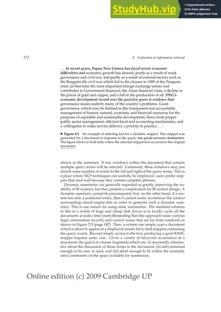 Online edition (c) 2009 Cambridge UP
172 8 Evaluation in information retrieval
... In recent years, Papua New Guinea has faced severe economic
difficulties and economic growth has slowed, partly as a result of weak
governance and civil war, and partly as a result of external factors such as
the Bougainville civil war which led to the closure in 1989 of the Panguna
mine (at that time the most important foreign exchange earner and
contributor to Government ﬁnances), the Asian ﬁnancial crisis, a decline in
the prices of gold and copper, and a fall in the production of oil. PNG’s
economic development record over the past few years is evidence that
governance issues underly many of the country’s problems. Good
governance, which may be deﬁned as the transparent and accountable
management of human, natural, economic and ﬁnancial resources for the
purposes of equitable and sustainable development, ﬂows from proper
public sector management, efﬁcient ﬁscal and accounting mechanisms, and
a willingness to make service delivery a priority in practice. ...
◮ Figure 8.5 An example of selecting text for a dynamic snippet. This snippet was
generated for a document in response to the query new guinea economic development.
The ﬁgure shows in bold italic where the selected snippet text occurred in the original
document.
shown as the summary. If not, windows within the document that contain
multiple query terms will be selected. Commonly these windows may just
stretch some number of words to the left and right of the query terms. This is
a place where NLP techniques can usefully be employed: users prefer snip-
pets that read well because they contain complete phrases.
Dynamic summaries are generally regarded as greatly improving the us-
ability of IR systems, but they present a complication for IR system design. A
dynamic summary cannot be precomputed, but, on the other hand, if a sys-
tem has only a positional index, then it cannot easily reconstruct the context
surrounding search engine hits in order to generate such a dynamic sum-
mary. This is one reason for using static summaries. The standard solution
to this in a world of large and cheap disk drives is to locally cache all the
documents at index time (notwithstanding that this approach raises various
legal, information security and control issues that are far from resolved) as
shown in Figure 7.5 (page 147). Then, a system can simply scan a document
which is about to appear in a displayed results list to ﬁnd snippets containing
the query words. Beyond simply access to the text, producing a good KWIC
snippet requires some care. Given a variety of keyword occurrences in a
document, the goal is to choose fragments which are: (i) maximally informa-
tive about the discussion of those terms in the document, (ii) self-contained
enough to be easy to read, and (iii) short enough to ﬁt within the normally
strict constraints on the space available for summaries.
 
