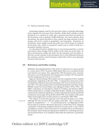 Online edition (c) 2009 Cambridge UP
8.8 References and further reading 173
Generating snippets must be fast since the system is typically generating
many snippets for each query that it handles. Rather than caching an entire
document, it is common to cache only a generous but ﬁxed size preﬁx of
the document, such as perhaps 10,000 characters. For most common, short
documents, the entire document is thus cached, but huge amounts of local
storage will not be wasted on potentially vast documents. Summaries of
documents whose length exceeds the preﬁx size will be based on material
in the preﬁx only, which is in general a useful zone in which to look for a
document summary anyway.
If a document has been updated since it was last processed by a crawler
and indexer, these changes will be neither in the cache nor in the index. In
these circumstances, neither the index nor the summary will accurately re-
ﬂect the current contents of the document, but it is the differences between
the summary and the actual document content that will be more glaringly
obvious to the end user.
8.8 References and further reading
Deﬁnition and implementation of the notion of relevance to a query got off
to a rocky start in 1953. Swanson (1988) reports that in an evaluation in that
year between two teams, they agreed that 1390 documents were variously
relevant to a set of 98 questions, but disagreed on a further 1577 documents,
and the disagreements were never resolved.
Rigorous formal testing of IR systems was ﬁrst completed in the Cranﬁeld
experiments, beginning in the late 1950s. A retrospective discussion of the
Cranﬁeld test collection and experimentation with it can be found in (Clever-
don 1991). The other seminal series of early IR experiments were those on the
SMART system by Gerard Salton and colleagues (Salton 1971b; 1991). The
TREC evaluations are described in detail by Voorhees and Harman (2005).
Online information is available at http://trec.nist.gov/. Initially, few researchers
computed the statistical signiﬁcance of their experimental results, but the IR
community increasingly demands this (Hull 1993). User studies of IR system
effectiveness began more recently (Saracevic and Kantor 1988; 1996).
The notions of recall and precision were ﬁrst used by Kent et al. (1955),
although the term precision did not appear until later. The F measure (or,
F MEASURE
rather its complement E = 1 − F) was introduced by van Rijsbergen (1979).
He provides an extensive theoretical discussion, which shows how adopting
a principle of decreasing marginal relevance (at some point a user will be
unwilling to sacriﬁce a unit of precision for an added unit of recall) leads to
the harmonic mean being the appropriate method for combining precision
and recall (and hence to its adoption rather than the minimum or geometric
mean).
 