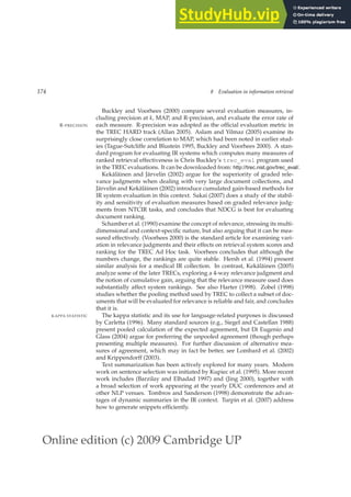 Online edition (c) 2009 Cambridge UP
174 8 Evaluation in information retrieval
Buckley and Voorhees (2000) compare several evaluation measures, in-
cluding precision at k, MAP, and R-precision, and evaluate the error rate of
each measure. R-precision was adopted as the ofﬁcial evaluation metric in
R-PRECISION
the TREC HARD track (Allan 2005). Aslam and Yilmaz (2005) examine its
surprisingly close correlation to MAP, which had been noted in earlier stud-
ies (Tague-Sutcliffe and Blustein 1995, Buckley and Voorhees 2000). A stan-
dard program for evaluating IR systems which computes many measures of
ranked retrieval effectiveness is Chris Buckley’s trec_eval program used
in the TREC evaluations. It can be downloaded from: http://trec.nist.gov/trec_eval/.
Kekäläinen and Järvelin (2002) argue for the superiority of graded rele-
vance judgments when dealing with very large document collections, and
Järvelin and Kekäläinen (2002) introduce cumulated gain-based methods for
IR system evaluation in this context. Sakai (2007) does a study of the stabil-
ity and sensitivity of evaluation measures based on graded relevance judg-
ments from NTCIR tasks, and concludes that NDCG is best for evaluating
document ranking.
Schamber et al. (1990) examine the concept of relevance, stressing its multi-
dimensional and context-speciﬁc nature, but also arguing that it can be mea-
sured effectively. (Voorhees 2000) is the standard article for examining vari-
ation in relevance judgments and their effects on retrieval system scores and
ranking for the TREC Ad Hoc task. Voorhees concludes that although the
numbers change, the rankings are quite stable. Hersh et al. (1994) present
similar analysis for a medical IR collection. In contrast, Kekäläinen (2005)
analyze some of the later TRECs, exploring a 4-way relevance judgment and
the notion of cumulative gain, arguing that the relevance measure used does
substantially affect system rankings. See also Harter (1998). Zobel (1998)
studies whether the pooling method used by TREC to collect a subset of doc-
uments that will be evaluated for relevance is reliable and fair, and concludes
that it is.
The kappa statistic and its use for language-related purposes is discussed
KAPPA STATISTIC
by Carletta (1996). Many standard sources (e.g., Siegel and Castellan 1988)
present pooled calculation of the expected agreement, but Di Eugenio and
Glass (2004) argue for preferring the unpooled agreement (though perhaps
presenting multiple measures). For further discussion of alternative mea-
sures of agreement, which may in fact be better, see Lombard et al. (2002)
and Krippendorff (2003).
Text summarization has been actively explored for many years. Modern
work on sentence selection was initiated by Kupiec et al. (1995). More recent
work includes (Barzilay and Elhadad 1997) and (Jing 2000), together with
a broad selection of work appearing at the yearly DUC conferences and at
other NLP venues. Tombros and Sanderson (1998) demonstrate the advan-
tages of dynamic summaries in the IR context. Turpin et al. (2007) address
how to generate snippets efﬁciently.
 