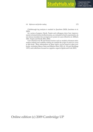 Online edition (c) 2009 Cambridge UP
8.8 References and further reading 175
Clickthrough log analysis is studied in (Joachims 2002b, Joachims et al.
2005).
In a series of papers, Hersh, Turpin and colleagues show how improve-
ments in formal retrieval effectiveness, as evaluated in batch experiments, do
not always translate into an improved system for users (Hersh et al. 2000a;b;
2001, Turpin and Hersh 2001; 2002).
User interfaces for IR and human factors such as models of human infor-
mation seeking and usability testing are outside the scope of what we cover
in this book. More information on these topics can be found in other text-
books, including (Baeza-Yates and Ribeiro-Neto 1999, ch. 10) and (Korfhage
1997), and collections focused on cognitive aspects (Spink and Cole 2005).
 