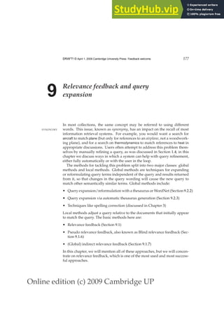 Online edition (c) 2009 Cambridge UP
DRAFT! © April 1, 2009 Cambridge University Press. Feedback welcome. 177
9 Relevance feedback and query
expansion
In most collections, the same concept may be referred to using different
words. This issue, known as synonymy, has an impact on the recall of most
SYNONYMY
information retrieval systems. For example, you would want a search for
aircraft to match plane (but only for references to an airplane, not a woodwork-
ing plane), and for a search on thermodynamics to match references to heat in
appropriate discussions. Users often attempt to address this problem them-
selves by manually reﬁning a query, as was discussed in Section 1.4; in this
chapter we discuss ways in which a system can help with query reﬁnement,
either fully automatically or with the user in the loop.
The methods for tackling this problem split into two major classes: global
methods and local methods. Global methods are techniques for expanding
or reformulating query terms independent of the query and results returned
from it, so that changes in the query wording will cause the new query to
match other semantically similar terms. Global methods include:
• Query expansion/reformulation with a thesaurus or WordNet (Section 9.2.2)
• Query expansion via automatic thesaurus generation (Section 9.2.3)
• Techniques like spelling correction (discussed in Chapter 3)
Local methods adjust a query relative to the documents that initially appear
to match the query. The basic methods here are:
• Relevance feedback (Section 9.1)
• Pseudo relevance feedback, also known as Blind relevance feedback (Sec-
tion 9.1.6)
• (Global) indirect relevance feedback (Section 9.1.7)
In this chapter, we will mention all of these approaches, but we will concen-
trate on relevance feedback, which is one of the most used and most success-
ful approaches.
 