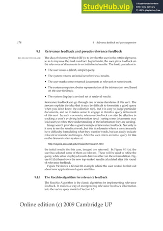 Online edition (c) 2009 Cambridge UP
178 9 Relevance feedback and query expansion
9.1 Relevance feedback and pseudo relevance feedback
The idea of relevance feedback (RF) is to involve the user in the retrieval process
RELEVANCE FEEDBACK
so as to improve the ﬁnal result set. In particular, the user gives feedback on
the relevance of documents in an initial set of results. The basic procedure is:
• The user issues a (short, simple) query.
• The system returns an initial set of retrieval results.
• The user marks some returned documents as relevant or nonrelevant.
• The system computes a better representation of the information need based
on the user feedback.
• The system displays a revised set of retrieval results.
Relevance feedback can go through one or more iterations of this sort. The
process exploits the idea that it may be difﬁcult to formulate a good query
when you don’t know the collection well, but it is easy to judge particular
documents, and so it makes sense to engage in iterative query reﬁnement
of this sort. In such a scenario, relevance feedback can also be effective in
tracking a user’s evolving information need: seeing some documents may
lead users to reﬁne their understanding of the information they are seeking.
Image search provides a good example of relevance feedback. Not only is
it easy to see the results at work, but this is a domain where a user can easily
have difﬁculty formulating what they want in words, but can easily indicate
relevant or nonrelevant images. After the user enters an initial query for bike
on the demonstration system at:
http://nayana.ece.ucsb.edu/imsearch/imsearch.html
the initial results (in this case, images) are returned. In Figure 9.1 (a), the
user has selected some of them as relevant. These will be used to reﬁne the
query, while other displayed results have no effect on the reformulation. Fig-
ure 9.1 (b) then shows the new top-ranked results calculated after this round
of relevance feedback.
Figure 9.2 shows a textual IR example where the user wishes to ﬁnd out
about new applications of space satellites.
9.1.1 The Rocchio algorithm for relevance feedback
The Rocchio Algorithm is the classic algorithm for implementing relevance
feedback. It models a way of incorporating relevance feedback information
into the vector space model of Section 6.3.
 