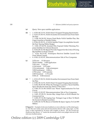 Online edition (c) 2009 Cambridge UP
180 9 Relevance feedback and query expansion
(a) Query: New space satellite applications
(b) + 1. 0.539, 08/13/91, NASA Hasn’t Scrapped Imaging Spectrometer
+ 2. 0.533, 07/09/91, NASA Scratches Environment Gear From Satel-
lite Plan
3. 0.528, 04/04/90, Science Panel Backs NASA Satellite Plan, But
Urges Launches of Smaller Probes
4. 0.526, 09/09/91, A NASA Satellite Project Accomplishes Incredi-
ble Feat: Staying Within Budget
5. 0.525, 07/24/90, Scientist Who Exposed Global Warming Pro-
poses Satellites for Climate Research
6. 0.524, 08/22/90, Report Provides Support for the Critics Of Using
Big Satellites to Study Climate
7. 0.516, 04/13/87, Arianespace Receives Satellite Launch Pact
From Telesat Canada
+ 8. 0.509, 12/02/87, Telecommunications Tale of Two Companies
(c) 2.074 new 15.106 space
30.816 satellite 5.660 application
5.991 nasa 5.196 eos
4.196 launch 3.972 aster
3.516 instrument 3.446 arianespace
3.004 bundespost 2.806 ss
2.790 rocket 2.053 scientist
2.003 broadcast 1.172 earth
0.836 oil 0.646 measure
(d) * 1. 0.513, 07/09/91, NASA Scratches Environment Gear From Satel-
lite Plan
* 2. 0.500, 08/13/91, NASA Hasn’t Scrapped Imaging Spectrometer
3. 0.493, 08/07/89, When the Pentagon Launches a Secret Satellite,
Space Sleuths Do Some Spy Work of Their Own
4. 0.493, 07/31/89, NASA Uses ‘Warm’ Superconductors For Fast
Circuit
* 5. 0.492, 12/02/87, Telecommunications Tale of Two Companies
6. 0.491, 07/09/91, Soviets May Adapt Parts of SS-20 Missile For
Commercial Use
7. 0.490, 07/12/88, Gaping Gap: Pentagon Lags in Race To Match
the Soviets In Rocket Launchers
8. 0.490, 06/14/90, Rescue of Satellite By Space Agency To Cost $90
Million
◮ Figure 9.2 Example of relevance feedback on a text collection. (a) The initial query
(a). (b) The user marks some relevant documents (shown with a plus sign). (c) The
query is then expanded by 18 terms with weights as shown. (d) The revised top
results are then shown. A * marks the documents which were judged relevant in the
relevance feedback phase.
 