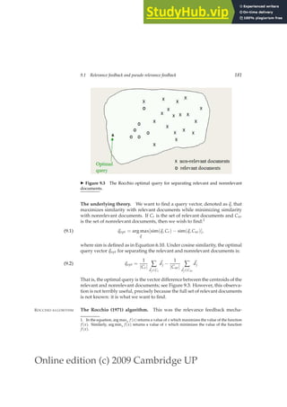 Online edition (c) 2009 Cambridge UP
9.1 Relevance feedback and pseudo relevance feedback 181
◮ Figure 9.3 The Rocchio optimal query for separating relevant and nonrelevant
documents.
The underlying theory. We want to ﬁnd a query vector, denoted as ~
q, that
maximizes similarity with relevant documents while minimizing similarity
with nonrelevant documents. If Cr is the set of relevant documents and Cnr
is the set of nonrelevant documents, then we wish to ﬁnd:1
~
qopt = arg max
~
q
[sim(~
q, Cr) − sim(~
q, Cnr)],
(9.1)
where sim is deﬁned as in Equation 6.10. Under cosine similarity, the optimal
query vector~
qopt for separating the relevant and nonrelevant documents is:
~
qopt =
1
|Cr| ∑
~
dj∈Cr
~
dj −
1
|Cnr| ∑
~
dj∈Cnr
~
dj
(9.2)
That is, the optimal query is the vector difference between the centroids of the
relevant and nonrelevant documents; see Figure 9.3. However, this observa-
tion is not terribly useful, precisely because the full set of relevant documents
is not known: it is what we want to ﬁnd.
The Rocchio (1971) algorithm. This was the relevance feedback mecha-
ROCCHIO ALGORITHM
1. In the equation, arg maxx f (x) returns a value of x which maximizes the value of the function
f (x). Similarly, arg minx f (x) returns a value of x which minimizes the value of the function
f (x).
 