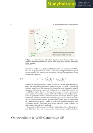 Online edition (c) 2009 Cambridge UP
182 9 Relevance feedback and query expansion
◮ Figure 9.4 An application of Rocchio’s algorithm. Some documents have been
labeled as relevant and nonrelevant and the initial query vector is moved in response
to this feedback.
nism introduced in and popularized by Salton’s SMART system around 1970.
In a real IR query context, we have a user query and partial knowledge of
known relevant and nonrelevant documents. The algorithm proposes using
the modiﬁed query ~
qm:
~
qm = α~
q0 + β
1
|Dr| ∑
~
dj∈Dr
~
dj − γ
1
|Dnr| ∑
~
dj∈Dnr
~
dj
(9.3)
where q0 is the original query vector, Dr and Dnr are the set of known rel-
evant and nonrelevant documents respectively, and α, β, and γ are weights
attached to each term. These control the balance between trusting the judged
document set versus the query: if we have a lot of judged documents, we
would like a higher β and γ. Starting from q0, the new query moves you
some distance toward the centroid of the relevant documents and some dis-
tance away from the centroid of the nonrelevant documents. This new query
can be used for retrieval in the standard vector space model (see Section 6.3).
We can easily leave the positive quadrant of the vector space by subtracting
off a nonrelevant document’s vector. In the Rocchio algorithm, negative term
weights are ignored. That is, the term weight is set to 0. Figure 9.4 shows the
effect of applying relevance feedback.
Relevance feedback can improve both recall and precision. But, in prac-
tice, it has been shown to be most useful for increasing recall in situations
 