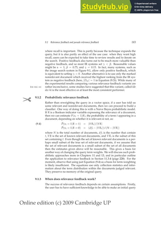 Online edition (c) 2009 Cambridge UP
9.1 Relevance feedback and pseudo relevance feedback 183
where recall is important. This is partly because the technique expands the
query, but it is also partly an effect of the use case: when they want high
recall, users can be expected to take time to review results and to iterate on
the search. Positive feedback also turns out to be much more valuable than
negative feedback, and so most IR systems set γ  β. Reasonable values
might be α = 1, β = 0.75, and γ = 0.15. In fact, many systems, such as
the image search system in Figure 9.1, allow only positive feedback, which
is equivalent to setting γ = 0. Another alternative is to use only the marked
nonrelevant document which received the highest ranking from the IR sys-
tem as negative feedback (here, |Dnr| = 1 in Equation (9.3)). While many of
the experimental results comparing various relevance feedback variants are
rather inconclusive, some studies have suggested that this variant, called Ide
IDE DEC-HI
dec-hi is the most effective or at least the most consistent performer.
✄ 9.1.2 Probabilistic relevance feedback
Rather than reweighting the query in a vector space, if a user has told us
some relevant and nonrelevant documents, then we can proceed to build a
classiﬁer. One way of doing this is with a Naive Bayes probabilistic model.
If R is a Boolean indicator variable expressing the relevance of a document,
then we can estimate P(xt = 1|R), the probability of a term t appearing in a
document, depending on whether it is relevant or not, as:
P̂(xt = 1|R = 1) = |VRt|/|VR|
(9.4)
P̂(xt = 1|R = 0) = (d ft − |VRt|)/(N − |VR|)
where N is the total number of documents, d ft is the number that contain
t, VR is the set of known relevant documents, and VRt is the subset of this
set containing t. Even though the set of known relevant documents is a per-
haps small subset of the true set of relevant documents, if we assume that
the set of relevant documents is a small subset of the set of all documents
then the estimates given above will be reasonable. This gives a basis for
another way of changing the query term weights. We will discuss such prob-
abilistic approaches more in Chapters 11 and 13, and in particular outline
the application to relevance feedback in Section 11.3.4 (page 228). For the
moment, observe that using just Equation (9.4) as a basis for term-weighting
is likely insufﬁcient. The equations use only collection statistics and infor-
mation about the term distribution within the documents judged relevant.
They preserve no memory of the original query.
9.1.3 When does relevance feedback work?
The success of relevance feedback depends on certain assumptions. Firstly,
the user has to have sufﬁcient knowledge to be able to make an initial query
 