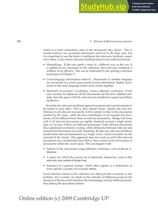 Online edition (c) 2009 Cambridge UP
184 9 Relevance feedback and query expansion
which is at least somewhere close to the documents they desire. This is
needed anyhow for successful information retrieval in the basic case, but
it is important to see the kinds of problems that relevance feedback cannot
solve alone. Cases where relevance feedback alone is not sufﬁcient include:
• Misspellings. If the user spells a term in a different way to the way it
is spelled in any document in the collection, then relevance feedback is
unlikely to be effective. This can be addressed by the spelling correction
techniques of Chapter 3.
• Cross-language information retrieval. Documents in another language
are not nearby in a vector space based on term distribution. Rather, docu-
ments in the same language cluster more closely together.
• Mismatch of searcher’s vocabulary versus collection vocabulary. If the
user searches for laptop but all the documents use the term notebook com-
puter, then the query will fail, and relevance feedback is again most likely
ineffective.
Secondly, the relevance feedback approach requires relevant documents to
be similar to each other. That is, they should cluster. Ideally, the term dis-
tribution in all relevant documents will be similar to that in the documents
marked by the users, while the term distribution in all nonrelevant docu-
ments will be different from those in relevant documents. Things will work
well if all relevant documents are tightly clustered around a single proto-
type, or, at least, if there are different prototypes, if the relevant documents
have signiﬁcant vocabulary overlap, while similarities between relevant and
nonrelevant documents are small. Implicitly, the Rocchio relevance feedback
model treats relevant documents as a single cluster, which it models via the
centroid of the cluster. This approach does not work as well if the relevant
documents are a multimodal class, that is, they consist of several clusters of
documents within the vector space. This can happen with:
• Subsets of the documents using different vocabulary, such as Burma vs.
Myanmar
• A query for which the answer set is inherently disjunctive, such as Pop
stars who once worked at Burger King.
• Instances of a general concept, which often appear as a disjunction of
more speciﬁc concepts, for example, felines.
Good editorial content in the collection can often provide a solution to this
problem. For example, an article on the attitudes of different groups to the
situation in Burma could introduce the terminology used by different parties,
thus linking the document clusters.
 