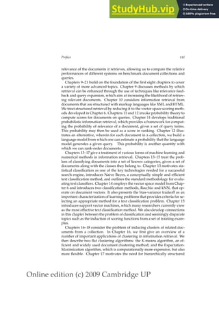 Online edition (c) 2009 Cambridge UP
Preface xxi
relevance of the documents it retrieves, allowing us to compare the relative
performances of different systems on benchmark document collections and
queries.
Chapters 9–21 build on the foundation of the ﬁrst eight chapters to cover
a variety of more advanced topics. Chapter 9 discusses methods by which
retrieval can be enhanced through the use of techniques like relevance feed-
back and query expansion, which aim at increasing the likelihood of retriev-
ing relevant documents. Chapter 10 considers information retrieval from
documents that are structured with markup languages like XML and HTML.
We treat structured retrieval by reducing it to the vector space scoring meth-
ods developed in Chapter 6. Chapters 11 and 12 invoke probability theory to
compute scores for documents on queries. Chapter 11 develops traditional
probabilistic information retrieval, which provides a framework for comput-
ing the probability of relevance of a document, given a set of query terms.
This probability may then be used as a score in ranking. Chapter 12 illus-
trates an alternative, wherein for each document in a collection, we build a
language model from which one can estimate a probability that the language
model generates a given query. This probability is another quantity with
which we can rank-order documents.
Chapters 13–17 give a treatment of various forms of machine learning and
numerical methods in information retrieval. Chapters 13–15 treat the prob-
lem of classifying documents into a set of known categories, given a set of
documents along with the classes they belong to. Chapter 13 motivates sta-
tistical classiﬁcation as one of the key technologies needed for a successful
search engine, introduces Naive Bayes, a conceptually simple and efﬁcient
text classiﬁcation method, and outlines the standard methodology for evalu-
ating text classiﬁers. Chapter 14 employs the vector space model from Chap-
ter 6 and introduces two classiﬁcation methods, Rocchio and kNN, that op-
erate on document vectors. It also presents the bias-variance tradeoff as an
important characterization of learning problems that provides criteria for se-
lecting an appropriate method for a text classiﬁcation problem. Chapter 15
introduces support vector machines, which many researchers currently view
as the most effective text classiﬁcation method. We also develop connections
in this chapter between the problem of classiﬁcation and seemingly disparate
topics such as the induction of scoring functions from a set of training exam-
ples.
Chapters 16–18 consider the problem of inducing clusters of related doc-
uments from a collection. In Chapter 16, we ﬁrst give an overview of a
number of important applications of clustering in information retrieval. We
then describe two ﬂat clustering algorithms: the K-means algorithm, an ef-
ﬁcient and widely used document clustering method; and the Expectation-
Maximization algorithm, which is computationally more expensive, but also
more ﬂexible. Chapter 17 motivates the need for hierarchically structured
 