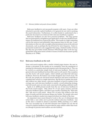 Online edition (c) 2009 Cambridge UP
9.1 Relevance feedback and pseudo relevance feedback 185
Relevance feedback is not necessarily popular with users. Users are often
reluctant to provide explicit feedback, or in general do not wish to prolong
the search interaction. Furthermore, it is often harder to understand why a
particular document was retrieved after relevance feedback is applied.
Relevance feedback can also have practical problems. The long queries
that are generated by straightforward application of relevance feedback tech-
niques are inefﬁcient for a typical IR system. This results in a high computing
cost for the retrieval and potentially long response times for the user. A par-
tial solution to this is to only reweight certain prominent terms in the relevant
documents, such as perhaps the top 20 terms by term frequency. Some ex-
perimental results have also suggested that using a limited number of terms
like this may give better results (Harman 1992) though other work has sug-
gested that using more terms is better in terms of retrieved document quality
(Buckley et al. 1994b).
9.1.4 Relevance feedback on the web
Some web search engines offer a similar/related pages feature: the user in-
dicates a document in the results set as exemplary from the standpoint of
meeting his information need and requests more documents like it. This can
be viewed as a particular simple form of relevance feedback. However, in
general relevance feedback has been little used in web search. One exception
was the Excite web search engine, which initially provided full relevance
feedback. However, the feature was in time dropped, due to lack of use. On
the web, few people use advanced search interfaces and most would like to
complete their search in a single interaction. But the lack of uptake also prob-
ably reﬂects two other factors: relevance feedback is hard to explain to the
average user, and relevance feedback is mainly a recall enhancing strategy,
and web search users are only rarely concerned with getting sufﬁcient recall.
Spink et al. (2000) present results from the use of relevance feedback in
the Excite search engine. Only about 4% of user query sessions used the
relevance feedback option, and these were usually exploiting the “More like
this” link next to each result. About 70% of users only looked at the ﬁrst
page of results and did not pursue things any further. For people who used
relevance feedback, results were improved about two thirds of the time.
An important more recent thread of work is the use of clickstream data
(what links a user clicks on) to provide indirect relevance feedback. Use
of this data is studied in detail in (Joachims 2002b, Joachims et al. 2005).
The very successful use of web link structure (see Chapter 21) can also be
viewed as implicit feedback, but provided by page authors rather than read-
ers (though in practice most authors are also readers).
 