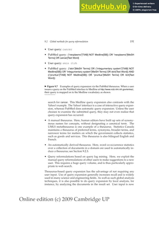 Online edition (c) 2009 Cambridge UP
9.2 Global methods for query reformulation 191
• User query: cancer
• PubMed query: (“neoplasms”[TIAB] NOT Medline[SB]) OR “neoplasms”[MeSH
Terms] OR cancer[Text Word]
• User query: skin itch
• PubMed query: (“skin”[MeSH Terms] OR (“integumentary system”[TIAB] NOT
Medline[SB]) OR “integumentary system”[MeSH Terms] OR skin[Text Word]) AND
((“pruritus”[TIAB] NOT Medline[SB]) OR “pruritus”[MeSH Terms] OR itch[Text
Word])
◮ Figure 9.7 Examples of query expansion via the PubMed thesaurus. When a user
issues a query on the PubMed interface to Medline at http://www.ncbi.nlm.nih.gov/entrez/,
their query is mapped on to the Medline vocabulary as shown.
search for cancer. This Medline query expansion also contrasts with the
Yahoo! example. The Yahoo! interface is a case of interactive query expan-
sion, whereas PubMed does automatic query expansion. Unless the user
chooses to examine the submitted query, they may not even realize that
query expansion has occurred.
• A manual thesaurus. Here, human editors have built up sets of synony-
mous names for concepts, without designating a canonical term. The
UMLS metathesaurus is one example of a thesaurus. Statistics Canada
maintains a thesaurus of preferred terms, synonyms, broader terms, and
narrower terms for matters on which the government collects statistics,
such as goods and services. This thesaurus is also bilingual English and
French.
• An automatically derived thesaurus. Here, word co-occurrence statistics
over a collection of documents in a domain are used to automatically in-
duce a thesaurus; see Section 9.2.3.
• Query reformulations based on query log mining. Here, we exploit the
manual query reformulations of other users to make suggestions to a new
user. This requires a huge query volume, and is thus particularly appro-
priate to web search.
Thesaurus-based query expansion has the advantage of not requiring any
user input. Use of query expansion generally increases recall and is widely
used in many science and engineering ﬁelds. As well as such global analysis
techniques, it is also possible to do query expansion by local analysis, for
instance, by analyzing the documents in the result set. User input is now
 