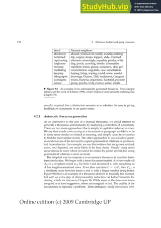 Online edition (c) 2009 Cambridge UP
192 9 Relevance feedback and query expansion
Word Nearest neighbors
absolutely absurd, whatsoever, totally, exactly, nothing
bottomed dip, copper, drops, topped, slide, trimmed
captivating shimmer, stunningly, superbly, plucky, witty
doghouse dog, porch, crawling, beside, downstairs
makeup repellent, lotion, glossy, sunscreen, skin, gel
mediating reconciliation, negotiate, case, conciliation
keeping hoping, bring, wiping, could, some, would
lithographs drawings, Picasso, Dali, sculptures, Gauguin
pathogens toxins, bacteria, organisms, bacterial, parasite
senses grasp, psyche, truly, clumsy, naive, innate
◮ Figure 9.8 An example of an automatically generated thesaurus. This example
is based on the work in Schütze (1998), which employs latent semantic indexing (see
Chapter 18).
usually required, but a distinction remains as to whether the user is giving
feedback on documents or on query terms.
9.2.3 Automatic thesaurus generation
As an alternative to the cost of a manual thesaurus, we could attempt to
generate a thesaurus automatically by analyzing a collection of documents.
There are two main approaches. One is simply to exploit word cooccurrence.
We say that words co-occurring in a document or paragraph are likely to be
in some sense similar or related in meaning, and simply count text statistics
to ﬁnd the most similar words. The other approach is to use a shallow gram-
matical analysis of the text and to exploit grammatical relations or grammat-
ical dependencies. For example, we say that entities that are grown, cooked,
eaten, and digested, are more likely to be food items. Simply using word
cooccurrence is more robust (it cannot be misled by parser errors), but using
grammatical relations is more accurate.
The simplest way to compute a co-occurrence thesaurus is based on term-
term similarities. We begin with a term-document matrix A, where each cell
At,d is a weighted count wt,d for term t and document d, with weighting so
A has length-normalized rows. If we then calculate C = AAT, then Cu,v is
a similarity score between terms u and v, with a larger number being better.
Figure 9.8 shows an example of a thesaurus derived in basically this manner,
but with an extra step of dimensionality reduction via Latent Semantic In-
dexing, which we discuss in Chapter 18. While some of the thesaurus terms
are good or at least suggestive, others are marginal or bad. The quality of the
associations is typically a problem. Term ambiguity easily introduces irrel-
 