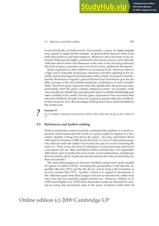 Online edition (c) 2009 Cambridge UP
9.3 References and further reading 193
evant statistically correlated terms. For example, a query for Apple computer
may expand to Apple red fruit computer. In general these thesauri suffer from
both false positives and false negatives. Moreover, since the terms in the au-
tomatic thesaurus are highly correlated in documents anyway (and often the
collection used to derive the thesaurus is the same as the one being indexed),
this form of query expansion may not retrieve many additional documents.
Query expansion is often effective in increasing recall. However, there is
a high cost to manually producing a thesaurus and then updating it for sci-
entiﬁc and terminological developments within a ﬁeld. In general a domain-
speciﬁc thesaurus is required: general thesauri and dictionaries give far too
little coverage of the rich domain-particular vocabularies of most scientiﬁc
ﬁelds. However, query expansion may also signiﬁcantly decrease precision,
particularly when the query contains ambiguous terms. For example, if the
user searches for interest rate, expanding the query to interest rate fascinate eval-
uate is unlikely to be useful. Overall, query expansion is less successful than
relevance feedback, though it may be as good as pseudo relevance feedback.
It does, however, have the advantage of being much more understandable to
the system user.
? Exercise 9.7
If A is simply a Boolean cooccurrence matrix, then what do you get as the entries in
C?
9.3 References and further reading
Work in information retrieval quickly confronted the problem of variant ex-
pression which meant that the words in a query might not appear in a doc-
ument, despite it being relevant to the query. An early experiment about
1960 cited by Swanson (1988) found that only 11 out of 23 documents prop-
erly indexed under the subject toxicity had any use of a word containing the
stem toxi. There is also the issue of translation, of users knowing what terms
a document will use. Blair and Maron (1985) conclude that “it is impossibly
difﬁcult for users to predict the exact words, word combinations, and phrases
that are used by all (or most) relevant documents and only (or primarily) by
those documents”.
The main initial papers on relevance feedback using vector space models
all appear in Salton (1971b), including the presentation of the Rocchio al-
gorithm (Rocchio 1971) and the Ide dec-hi variant along with evaluation of
several variants (Ide 1971). Another variant is to regard all documents in
the collection apart from those judged relevant as nonrelevant, rather than
only ones that are explicitly judged nonrelevant. However, Schütze et al.
(1995) and Singhal et al. (1997) show that better results are obtained for rout-
ing by using only documents close to the query of interest rather than all
 