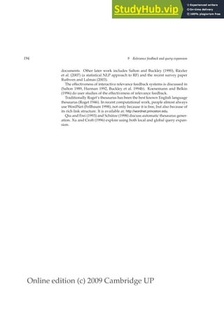 Online edition (c) 2009 Cambridge UP
194 9 Relevance feedback and query expansion
documents. Other later work includes Salton and Buckley (1990), Riezler
et al. (2007) (a statistical NLP approach to RF) and the recent survey paper
Ruthven and Lalmas (2003).
The effectiveness of interactive relevance feedback systems is discussed in
(Salton 1989, Harman 1992, Buckley et al. 1994b). Koenemann and Belkin
(1996) do user studies of the effectiveness of relevance feedback.
Traditionally Roget’s thesaurus has been the best known English language
thesaurus (Roget 1946). In recent computational work, people almost always
use WordNet (Fellbaum 1998), not only because it is free, but also because of
its rich link structure. It is available at: http://wordnet.princeton.edu.
Qiu and Frei (1993) and Schütze (1998) discuss automatic thesaurus gener-
ation. Xu and Croft (1996) explore using both local and global query expan-
sion.
 