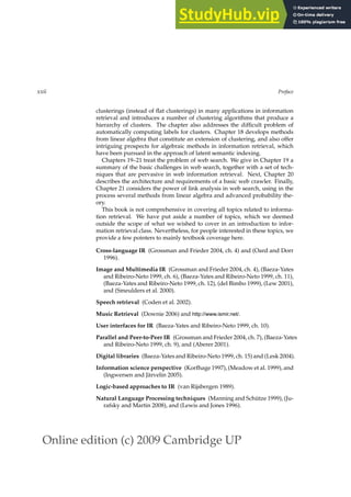Online edition (c) 2009 Cambridge UP
xxii Preface
clusterings (instead of ﬂat clusterings) in many applications in information
retrieval and introduces a number of clustering algorithms that produce a
hierarchy of clusters. The chapter also addresses the difﬁcult problem of
automatically computing labels for clusters. Chapter 18 develops methods
from linear algebra that constitute an extension of clustering, and also offer
intriguing prospects for algebraic methods in information retrieval, which
have been pursued in the approach of latent semantic indexing.
Chapters 19–21 treat the problem of web search. We give in Chapter 19 a
summary of the basic challenges in web search, together with a set of tech-
niques that are pervasive in web information retrieval. Next, Chapter 20
describes the architecture and requirements of a basic web crawler. Finally,
Chapter 21 considers the power of link analysis in web search, using in the
process several methods from linear algebra and advanced probability the-
ory.
This book is not comprehensive in covering all topics related to informa-
tion retrieval. We have put aside a number of topics, which we deemed
outside the scope of what we wished to cover in an introduction to infor-
mation retrieval class. Nevertheless, for people interested in these topics, we
provide a few pointers to mainly textbook coverage here.
Cross-language IR (Grossman and Frieder 2004, ch. 4) and (Oard and Dorr
1996).
Image and Multimedia IR (Grossman and Frieder 2004, ch. 4), (Baeza-Yates
and Ribeiro-Neto 1999, ch. 6), (Baeza-Yates and Ribeiro-Neto 1999, ch. 11),
(Baeza-Yates and Ribeiro-Neto 1999, ch. 12), (del Bimbo 1999), (Lew 2001),
and (Smeulders et al. 2000).
Speech retrieval (Coden et al. 2002).
Music Retrieval (Downie 2006) and http://www.ismir.net/.
User interfaces for IR (Baeza-Yates and Ribeiro-Neto 1999, ch. 10).
Parallel and Peer-to-Peer IR (Grossman and Frieder 2004, ch. 7), (Baeza-Yates
and Ribeiro-Neto 1999, ch. 9), and (Aberer 2001).
Digital libraries (Baeza-Yates and Ribeiro-Neto 1999, ch. 15) and (Lesk 2004).
Information science perspective (Korfhage 1997), (Meadow et al. 1999), and
(Ingwersen and Järvelin 2005).
Logic-based approaches to IR (van Rijsbergen 1989).
Natural Language Processing techniques (Manning and Schütze 1999), (Ju-
rafsky and Martin 2008), and (Lewis and Jones 1996).
 