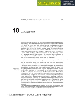 Online edition (c) 2009 Cambridge UP
DRAFT! © April 1, 2009 Cambridge University Press. Feedback welcome. 195
10 XML retrieval
Information retrieval systems are often contrasted with relational databases.
Traditionally, IR systems have retrieved information from unstructured text
– by which we mean “raw” text without markup. Databases are designed
for querying relational data: sets of records that have values for predeﬁned
attributes such as employee number, title and salary. There are fundamental
differences between information retrieval and database systems in terms of
retrieval model, data structures and query language as shown in Table 10.1.1
Some highly structured text search problems are most efﬁciently handled
by a relational database, for example, if the employee table contains an at-
tribute for short textual job descriptions and you want to ﬁnd all employees
who are involved with invoicing. In this case, the SQL query:
select lastname from employees where job_desc like ’invoic%’;
may be sufﬁcient to satisfy your information need with high precision and
recall.
However, many structured data sources containing text are best modeled
as structured documents rather than relational data. We call the search over
such structured documents structured retrieval. Queries in structured retrieval
STRUCTURED
RETRIEVAL can be either structured or unstructured, but we will assume in this chap-
ter that the collection consists only of structured documents. Applications
of structured retrieval include digital libraries, patent databases, blogs, text
in which entities like persons and locations have been tagged (in a process
called named entity tagging) and output from ofﬁce suites like OpenOfﬁce
that save documents as marked up text. In all of these applications, we want
to be able to run queries that combine textual criteria with structural criteria.
Examples of such queries are give me a full-length article on fast fourier transforms
(digital libraries), give me patents whose claims mention RSA public key encryption
1. In most modern database systems, one can enable full-text search for text columns. This
usually means that an inverted index is created and Boolean or vector space search enabled,
effectively combining core database with information retrieval technologies.
 