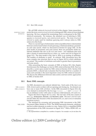 Online edition (c) 2009 Cambridge UP
10.1 Basic XML concepts 197
We call XML retrieval structured retrieval in this chapter. Some researchers
prefer the term semistructured retrieval to distinguish XML retrieval from database
SEMISTRUCTURED
RETRIEVAL querying. We have adopted the terminology that is widespread in the XML
retrieval community. For instance, the standard way of referring to XML
queries is structured queries, not semistructured queries. The term structured
retrieval is rarely used for database querying and it always refers to XML
retrieval in this book.
There is a second type of information retrieval problem that is intermediate
between unstructured retrieval and querying a relational database: paramet-
ric and zone search, which we discussed in Section 6.1 (page 110). In the
data model of parametric and zone search, there are parametric ﬁelds (re-
lational attributes like date or file-size) and zones – text attributes that each
take a chunk of unstructured text as value, e.g., author and title in Figure 6.1
(page 111). The data model is ﬂat, that is, there is no nesting of attributes.
The number of attributes is small. In contrast, XML documents have the
more complex tree structure that we see in Figure 10.2 in which attributes
are nested. The number of attributes and nodes is greater than in parametric
and zone search.
After presenting the basic concepts of XML in Section 10.1, this chapter
ﬁrst discusses the challenges we face in XML retrieval (Section 10.2). Next we
describe a vector space model for XML retrieval (Section 10.3). Section 10.4
presents INEX, a shared task evaluation that has been held for a number of
years and currently is the most important venue for XML retrieval research.
We discuss the differences between data-centric and text-centric approaches
to XML in Section 10.5.
10.1 Basic XML concepts
An XML document is an ordered, labeled tree. Each node of the tree is an
XML element and is written with an opening and closing tag. An element can
XML ELEMENT
have one or more XML attributes. In the XML document in Figure 10.1, the
XML ATTRIBUTE
scene element is enclosed by the two tags scene ... and /scene. It
has an attribute number with value vii and two child elements, title and verse.
Figure 10.2 shows Figure 10.1 as a tree. The leaf nodes of the tree consist of
text, e.g., Shakespeare, Macbeth, and Macbeth’s castle. The tree’s internal nodes
encode either the structure of the document (title, act, and scene) or metadata
functions (author).
The standard for accessing and processing XML documents is the XML
Document Object Model or DOM. The DOM represents elements, attributes
XML DOM
and text within elements as nodes in a tree. Figure 10.2 is a simpliﬁed DOM
representation of the XML document in Figure 10.1.2 With a DOM API, we
2. The representation is simpliﬁed in a number of respects. For example, we do not show the
 