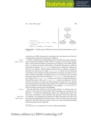 Online edition (c) 2009 Cambridge UP
10.1 Basic XML concepts 199
//article
[.//yr = 2001 or .//yr = 2002]
//section
[about(.,summer holidays)]
holidays
summer
section
article
◮ Figure 10.3 An XML query in NEXI format and its partial representation as a tree.
can process an XML document by starting at the root element and then de-
scending down the tree from parents to children.
XPath is a standard for enumerating paths in an XML document collection.
XPATH
We will also refer to paths as XML contexts or simply contexts in this chapter.
XML CONTEXT
Only a small subset of XPath is needed for our purposes. The XPath expres-
sion node selects all nodes of that name. Successive elements of a path are
separated by slashes, so act/scene selects all scene elements whose par-
ent is an act element. Double slashes indicate that an arbitrary number of
elements can intervene on a path: play//scene selects all scene elements
occurring in a play element. In Figure 10.2 this set consists of a single scene el-
ement, which is accessible via the path play, act, scene from the top. An initial
slash starts the path at the root element. /play/title selects the play’s ti-
tle in Figure 10.1, /play//title selects a set with two members (the play’s
title and the scene’s title), and /scene/title selects no elements. For no-
tational convenience, we allow the ﬁnal element of a path to be a vocabulary
term and separate it from the element path by the symbol #, even though this
does not conform to the XPath standard. For example, title#Macbeth
selects all titles containing the term Macbeth.
We also need the concept of schema in this chapter. A schema puts con-
SCHEMA
straints on the structure of allowable XML documents for a particular ap-
plication. A schema for Shakespeare’s plays may stipulate that scenes can
only occur as children of acts and that only acts and scenes have the num-
ber attribute. Two standards for schemas for XML documents are XML DTD
XML DTD
(document type deﬁnition) and XML Schema. Users can only write structured
XML SCHEMA
queries for an XML retrieval system if they have some minimal knowledge
about the schema of the collection.
root node and text is not embedded in text nodes. See http://www.w3.org/DOM/.
 
