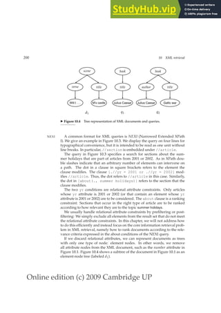 Online edition (c) 2009 Cambridge UP
200 10 XML retrieval
M’s castle
title
Will I . . .
verse
scene
Julius Caesar
title
book
Gallic war
title
Julius Caesar
author
book
d1 q1 q2
◮ Figure 10.4 Tree representation of XML documents and queries.
A common format for XML queries is NEXI (Narrowed Extended XPath
NEXI
I). We give an example in Figure 10.3. We display the query on four lines for
typographical convenience, but it is intended to be read as one unit without
line breaks. In particular, //section is embedded under //article.
The query in Figure 10.3 speciﬁes a search for sections about the sum-
mer holidays that are part of articles from 2001 or 2002. As in XPath dou-
ble slashes indicate that an arbitrary number of elements can intervene on
a path. The dot in a clause in square brackets refers to the element the
clause modiﬁes. The clause [.//yr = 2001 or .//yr = 2002] mod-
iﬁes //article. Thus, the dot refers to //article in this case. Similarly,
the dot in [about(., summer holidays)] refers to the section that the
clause modiﬁes.
The two yr conditions are relational attribute constraints. Only articles
whose yr attribute is 2001 or 2002 (or that contain an element whose yr
attribute is 2001 or 2002) are to be considered. The about clause is a ranking
constraint: Sections that occur in the right type of article are to be ranked
according to how relevant they are to the topic summer holidays.
We usually handle relational attribute constraints by preﬁltering or post-
ﬁltering: We simply exclude all elements from the result set that do not meet
the relational attribute constraints. In this chapter, we will not address how
to do this efﬁciently and instead focus on the core information retrieval prob-
lem in XML retrieval, namely how to rank documents according to the rele-
vance criteria expressed in the about conditions of the NEXI query.
If we discard relational attributes, we can represent documents as trees
with only one type of node: element nodes. In other words, we remove
all attribute nodes from the XML document, such as the number attribute in
Figure 10.1. Figure 10.4 shows a subtree of the document in Figure 10.1 as an
element-node tree (labeled d1).
 