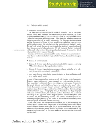 Online edition (c) 2009 Cambridge UP
10.2 Challenges in XML retrieval 203
of elements it is contained in.
The least restrictive approach is to index all elements. This is also prob-
lematic. Many XML elements are not meaningful search results, e.g., typo-
graphical elements like bdefinitely/b or an ISBN number which
cannot be interpreted without context. Also, indexing all elements means
that search results will be highly redundant. For the query Macbeth’s castle
and the document in Figure 10.1, we would return all of the play, act, scene
and title elements on the path between the root node and Macbeth’s castle.
The leaf node would then occur four times in the result set, once directly and
three times as part of other elements. We call elements that are contained
within each other nested. Returning redundant nested elements in a list of
NESTED ELEMENTS
returned hits is not very user-friendly.
Because of the redundancy caused by nested elements it is common to re-
strict the set of elements that are eligible to be returned. Restriction strategies
include:
• discard all small elements
• discard all element types that users do not look at (this requires a working
XML retrieval system that logs this information)
• discard all element types that assessors generally do not judge to be rele-
vant (if relevance assessments are available)
• only keep element types that a system designer or librarian has deemed
to be useful search results
In most of these approaches, result sets will still contain nested elements.
Thus, we may want to remove some elements in a postprocessing step to re-
duce redundancy. Alternatively, we can collapse several nested elements in
the results list and use highlighting of query terms to draw the user’s atten-
tion to the relevant passages. If query terms are highlighted, then scanning a
medium-sized element (e.g., a section) takes little more time than scanning a
small subelement (e.g., a paragraph). Thus, if the section and the paragraph
both occur in the results list, it is sufﬁcient to show the section. An additional
advantage of this approach is that the paragraph is presented together with
its context (i.e., the embedding section). This context may be helpful in in-
terpreting the paragraph (e.g., the source of the information reported) even
if the paragraph on its own satisﬁes the query.
If the user knows the schema of the collection and is able to specify the
desired type of element, then the problem of redundancy is alleviated as few
nested elements have the same type. But as we discussed in the introduction,
users often don’t know what the name of an element in the collection is (Is the
Vatican a country or a city?) or they may not know how to compose structured
queries at all.
 