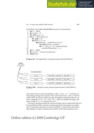 Online edition (c) 2009 Cambridge UP
10.3 A vector space model for XML retrieval 209
SCOREDOCUMENTSWITHSIMNOMERGE(q, B, V, N, normalizer)
1 for n ← 1 to N
2 do score[n] ← 0
3 for each hcq, ti ∈ q
4 do wq ← WEIGHT(q, t, cq)
5 for each c ∈ B
6 do if CR(cq, c)  0
7 then postings ← GETPOSTINGS(hc, ti)
8 for each posting ∈ postings
9 do x ← CR(cq, c) ∗ wq ∗ weight(posting)
10 score[docID(posting)] += x
11 for n ← 1 to N
12 do score[n] ← score[n]/normalizer[n]
13 return score
◮ Figure 10.9 The algorithm for scoring documents with SIMNOMERGE.
query
hc1, ti
CR(c1, c1)=1.0
CR(c1, c2)=0
CR(c1, c3)=0.63
inverted index
hc1, ti −→ hd1, 0.5i hd4, 0.1i hd9, 0.2i ...
hc2, ti −→ hd2, 0.25i hd3, 0.1i hd12, 0.9i ...
hc3, ti −→ hd3, 0.7i hd6, 0.8i hd9, 0.6i ...
◮ Figure 10.10 Scoring of a query with one structural term in SIMNOMERGE.
next context has no context resemblance with c1: CR(c1, c2) = 0 and the cor-
responding postings list is ignored. The context match of c1 with c3 is 0.630
and it will be processed. In this example, the highest ranking document is d9
with a similarity of 1.0 × 0.2 + 0.63 × 0.6 = 0.578. To simplify the ﬁgure, the
query weight of hc1, ti is assumed to be 1.0.
The query-document similarity function in Figure 10.9 is called SIMNOMERGE
because different XML contexts are kept separate for the purpose of weight-
ing. An alternative similarity function is SIMMERGE which relaxes the match-
ing conditions of query and document further in the following three ways.
 