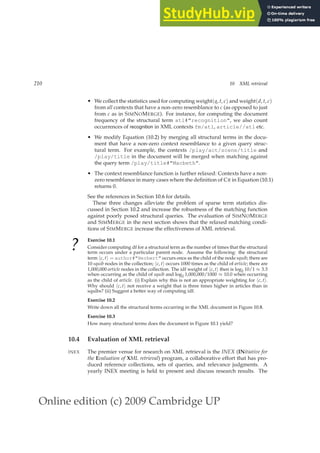 Online edition (c) 2009 Cambridge UP
210 10 XML retrieval
• We collect the statistics used for computing weight(q, t, c) and weight(d, t, c)
from all contexts that have a non-zero resemblance to c (as opposed to just
from c as in SIMNOMERGE). For instance, for computing the document
frequency of the structural term atl#recognition, we also count
occurrences of recognition in XML contexts fm/atl, article//atl etc.
• We modify Equation (10.2) by merging all structural terms in the docu-
ment that have a non-zero context resemblance to a given query struc-
tural term. For example, the contexts /play/act/scene/title and
/play/title in the document will be merged when matching against
the query term /play/title#Macbeth.
• The context resemblance function is further relaxed: Contexts have a non-
zero resemblance in many cases where the deﬁnition of CR in Equation (10.1)
returns 0.
See the references in Section 10.6 for details.
These three changes alleviate the problem of sparse term statistics dis-
cussed in Section 10.2 and increase the robustness of the matching function
against poorly posed structural queries. The evaluation of SIMNOMERGE
and SIMMERGE in the next section shows that the relaxed matching condi-
tions of SIMMERGE increase the effectiveness of XML retrieval.
?
Exercise 10.1
Consider computing df for a structural term as the number of times that the structural
term occurs under a particular parent node. Assume the following: the structural
term hc, ti = author#Herbert occurs once as the child of the node squib; there are
10 squib nodes in the collection; hc, ti occurs 1000 times as the child of article; there are
1,000,000 article nodes in the collection. The idf weight of hc, ti then is log2 10/1 ≈ 3.3
when occurring as the child of squib and log2 1,000,000/1000 ≈ 10.0 when occurring
as the child of article. (i) Explain why this is not an appropriate weighting for hc, ti.
Why should hc, ti not receive a weight that is three times higher in articles than in
squibs? (ii) Suggest a better way of computing idf.
Exercise 10.2
Write down all the structural terms occurring in the XML document in Figure 10.8.
Exercise 10.3
How many structural terms does the document in Figure 10.1 yield?
10.4 Evaluation of XML retrieval
The premier venue for research on XML retrieval is the INEX (INitiative for
INEX
the Evaluation of XML retrieval) program, a collaborative effort that has pro-
duced reference collections, sets of queries, and relevance judgments. A
yearly INEX meeting is held to present and discuss research results. The
 