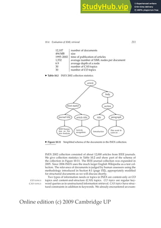 Online edition (c) 2009 Cambridge UP
10.4 Evaluation of XML retrieval 211
12,107 number of documents
494 MB size
1995–2002 time of publication of articles
1,532 average number of XML nodes per document
6.9 average depth of a node
30 number of CAS topics
30 number of CO topics
◮ Table 10.2 INEX 2002 collection statistics.
IEEE Transac-
tion on Pat-
tern Analysis
journal title
Activity
recognition
article title
This work fo-
cuses on . . .
paragraph
Introduction
title
front matter section
body
article
◮ Figure 10.11 Simpliﬁed schema of the documents in the INEX collection.
INEX 2002 collection consisted of about 12,000 articles from IEEE journals.
We give collection statistics in Table 10.2 and show part of the schema of
the collection in Figure 10.11. The IEEE journal collection was expanded in
2005. Since 2006 INEX uses the much larger English Wikipedia as a test col-
lection. The relevance of documents is judged by human assessors using the
methodology introduced in Section 8.1 (page 152), appropriately modiﬁed
for structured documents as we will discuss shortly.
Two types of information needs or topics in INEX are content-only or CO
topics and content-and-structure (CAS) topics. CO topics are regular key-
CO TOPICS
word queries as in unstructured information retrieval. CAS topics have struc-
CAS TOPICS
tural constraints in addition to keywords. We already encountered an exam-
 
