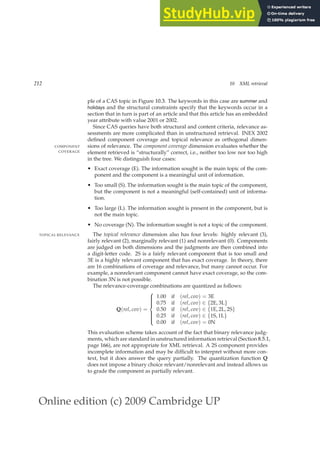 Online edition (c) 2009 Cambridge UP
212 10 XML retrieval
ple of a CAS topic in Figure 10.3. The keywords in this case are summer and
holidays and the structural constraints specify that the keywords occur in a
section that in turn is part of an article and that this article has an embedded
year attribute with value 2001 or 2002.
Since CAS queries have both structural and content criteria, relevance as-
sessments are more complicated than in unstructured retrieval. INEX 2002
deﬁned component coverage and topical relevance as orthogonal dimen-
sions of relevance. The component coverage dimension evaluates whether the
COMPONENT
COVERAGE element retrieved is “structurally” correct, i.e., neither too low nor too high
in the tree. We distinguish four cases:
• Exact coverage (E). The information sought is the main topic of the com-
ponent and the component is a meaningful unit of information.
• Too small (S). The information sought is the main topic of the component,
but the component is not a meaningful (self-contained) unit of informa-
tion.
• Too large (L). The information sought is present in the component, but is
not the main topic.
• No coverage (N). The information sought is not a topic of the component.
The topical relevance dimension also has four levels: highly relevant (3),
TOPICAL RELEVANCE
fairly relevant (2), marginally relevant (1) and nonrelevant (0). Components
are judged on both dimensions and the judgments are then combined into
a digit-letter code. 2S is a fairly relevant component that is too small and
3E is a highly relevant component that has exact coverage. In theory, there
are 16 combinations of coverage and relevance, but many cannot occur. For
example, a nonrelevant component cannot have exact coverage, so the com-
bination 3N is not possible.
The relevance-coverage combinations are quantized as follows:
Q(rel, cov) =











1.00 if (rel, cov) = 3E
0.75 if (rel, cov) ∈ {2E, 3L}
0.50 if (rel, cov) ∈ {1E, 2L, 2S}
0.25 if (rel, cov) ∈ {1S, 1L}
0.00 if (rel, cov) = 0N
This evaluation scheme takes account of the fact that binary relevance judg-
ments, which are standard in unstructured information retrieval (Section 8.5.1,
page 166), are not appropriate for XML retrieval. A 2S component provides
incomplete information and may be difﬁcult to interpret without more con-
text, but it does answer the query partially. The quantization function Q
does not impose a binary choice relevant/nonrelevant and instead allows us
to grade the component as partially relevant.
 