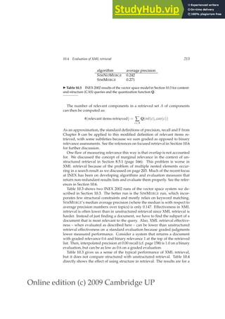 Online edition (c) 2009 Cambridge UP
10.4 Evaluation of XML retrieval 213
algorithm average precision
SIMNOMERGE 0.242
SIMMERGE 0.271
◮ Table 10.3 INEX 2002 results of the vector space model in Section 10.3 for content-
and-structure (CAS) queries and the quantization function Q.
The number of relevant components in a retrieved set A of components
can then be computed as:
#(relevant items retrieved) = ∑
c∈A
Q(rel(c), cov(c))
As an approximation, the standard deﬁnitions of precision, recall and F from
Chapter 8 can be applied to this modiﬁed deﬁnition of relevant items re-
trieved, with some subtleties because we sum graded as opposed to binary
relevance assessments. See the references on focused retrieval in Section 10.6
for further discussion.
One ﬂaw of measuring relevance this way is that overlap is not accounted
for. We discussed the concept of marginal relevance in the context of un-
structured retrieval in Section 8.5.1 (page 166). This problem is worse in
XML retrieval because of the problem of multiple nested elements occur-
ring in a search result as we discussed on page 203. Much of the recent focus
at INEX has been on developing algorithms and evaluation measures that
return non-redundant results lists and evaluate them properly. See the refer-
ences in Section 10.6.
Table 10.3 shows two INEX 2002 runs of the vector space system we de-
scribed in Section 10.3. The better run is the SIMMERGE run, which incor-
porates few structural constraints and mostly relies on keyword matching.
SIMMERGE’s median average precision (where the median is with respect to
average precision numbers over topics) is only 0.147. Effectiveness in XML
retrieval is often lower than in unstructured retrieval since XML retrieval is
harder. Instead of just ﬁnding a document, we have to ﬁnd the subpart of a
document that is most relevant to the query. Also, XML retrieval effective-
ness – when evaluated as described here – can be lower than unstructured
retrieval effectiveness on a standard evaluation because graded judgments
lower measured performance. Consider a system that returns a document
with graded relevance 0.6 and binary relevance 1 at the top of the retrieved
list. Then, interpolated precision at 0.00 recall (cf. page 158) is 1.0 on a binary
evaluation, but can be as low as 0.6 on a graded evaluation.
Table 10.3 gives us a sense of the typical performance of XML retrieval,
but it does not compare structured with unstructured retrieval. Table 10.4
directly shows the effect of using structure in retrieval. The results are for a
 
