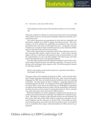 Online edition (c) 2009 Cambridge UP
10.5 Text-centric vs. data-centric XML retrieval 215
Find employees whose salary is the same this month as it was 12 months
ago.
This query requires no ranking. It is purely structural and an exact matching
of the salaries in the two time periods is probably sufﬁcient to meet the user’s
information need.
Text-centric approaches are appropriate for data that are essentially text
documents, marked up as XML to capture document structure. This is be-
coming a de facto standard for publishing text databases since most text
documents have some form of interesting structure – paragraphs, sections,
footnotes etc. Examples include assembly manuals, issues of journals, Shake-
speare’s collected works and newswire articles.
Data-centric approaches are commonly used for data collections with com-
plex structures that mainly contain non-text data. A text-centric retrieval
engine will have a hard time with proteomic data in bioinformatics or with
the representation of a city map that (together with street names and other
textual descriptions) forms a navigational database.
Two other types of queries that are difﬁcult to handle in a text-centric struc-
tured retrieval model are joins and ordering constraints. The query for em-
ployees with unchanged salary requires a join. The following query imposes
an ordering constraint:
Retrieve the chapter of the book Introduction to algorithms that follows
the chapter Binomial heaps.
This query relies on the ordering of elements in XML – in this case the order-
ing of chapter elements underneath the book node. There are powerful query
languages for XML that can handle numerical attributes, joins and ordering
constraints. The best known of these is XQuery, a language proposed for
standardization by the W3C. It is designed to be broadly applicable in all ar-
eas where XML is used. Due to its complexity, it is challenging to implement
an XQuery-based ranked retrieval system with the performance characteris-
tics that users have come to expect in information retrieval. This is currently
one of the most active areas of research in XML retrieval.
Relational databases are better equipped to handle many structural con-
straints, particularly joins (but ordering is also difﬁcult in a database frame-
work – the tuples of a relation in the relational calculus are not ordered). For
this reason, most data-centric XML retrieval systems are extensions of rela-
tional databases (see the references in Section 10.6). If text ﬁelds are short,
exact matching meets user needs and retrieval results in form of unordered
sets are acceptable, then using a relational database for XML retrieval is ap-
propriate.
 