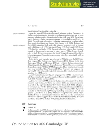 Online edition (c) 2009 Cambridge UP
10.7 Exercises 217
linari (2006), cf. Section 15.4.1, page 341).
An active area of XML retrieval research is focused retrieval (Trotman et al.
FOCUSED RETRIEVAL
2007), which aims to avoid returning nested elements that share one or more
common subelements (cf. discussion in Section 10.2, page 203). There is ev-
idence that users dislike redundancy caused by nested elements (Betsi et al.
2006). Focused retrieval requires evaluation measures that penalize redun-
dant results lists (Kazai and Lalmas 2006, Lalmas et al. 2007). Trotman and
Geva (2006) argue that XML retrieval is a form of passage retrieval. In passage
PASSAGE RETRIEVAL
retrieval (Salton et al. 1993, Hearst and Plaunt 1993, Zobel et al. 1995, Hearst
1997, Kaszkiel and Zobel 1997), the retrieval system returns short passages
instead of documents in response to a user query. While element bound-
aries in XML documents are cues for identifying good segment boundaries
between passages, the most relevant passage often does not coincide with an
XML element.
In the last several years, the query format at INEX has been the NEXI stan-
dard proposed by Trotman and Sigurbjörnsson (2004). Figure 10.3 is from
their paper. O’Keefe and Trotman (2004) give evidence that users cannot reli-
ably distinguish the child and descendant axes. This justiﬁes only permitting
descendant axes in NEXI (and XML fragments). These structural constraints
were only treated as “hints” in recent INEXes. Assessors can judge an ele-
ment highly relevant even though it violates one of the structural constraints
speciﬁed in a NEXI query.
An alternative to structured query languages like NEXI is a more sophisti-
cated user interface for query formulation (Tannier and Geva 2005, van Zwol
et al. 2006, Woodley and Geva 2006).
A broad overview of XML retrieval that covers database as well as IR ap-
proaches is given by Amer-Yahia and Lalmas (2006) and an extensive refer-
ence list on the topic can be found in (Amer-Yahia et al. 2005). Chapter 6
of Grossman and Frieder (2004) is a good introduction to structured text re-
trieval from a database perspective. The proposed standard for XQuery is
available at http://www.w3.org/TR/xquery/ including an extension for full-text
queries (Amer-Yahia et al. 2006): http://www.w3.org/TR/xquery-full-text/. Work
that has looked at combining the relational database and the unstructured
information retrieval approaches includes (Fuhr and Rölleke 1997), (Navarro
and Baeza-Yates 1997), (Cohen 1998), and (Chaudhuri et al. 2006).
10.7 Exercises
?
Exercise 10.4
Find a reasonably sized XML document collection (or a collection using a markup lan-
guage different from XML like HTML) on the web and download it. Jon Bosak’s XML
edition of Shakespeare and of various religious works at http://www.ibiblio.org/bosak/ or
the ﬁrst 10,000 documents of the Wikipedia are good choices. Create three CAS topics
 