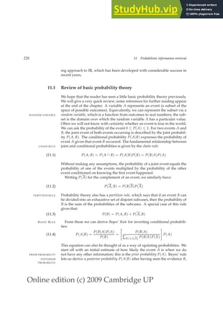 Online edition (c) 2009 Cambridge UP
220 11 Probabilistic information retrieval
ing approach to IR, which has been developed with considerable success in
recent years.
11.1 Review of basic probability theory
We hope that the reader has seen a little basic probability theory previously.
We will give a very quick review; some references for further reading appear
at the end of the chapter. A variable A represents an event (a subset of the
space of possible outcomes). Equivalently, we can represent the subset via a
random variable, which is a function from outcomes to real numbers; the sub-
RANDOM VARIABLE
set is the domain over which the random variable A has a particular value.
Often we will not know with certainty whether an event is true in the world.
We can ask the probability of the event 0 ≤ P(A) ≤ 1. For two events A and
B, the joint event of both events occurring is described by the joint probabil-
ity P(A, B). The conditional probability P(A|B) expresses the probability of
event A given that event B occurred. The fundamental relationship between
joint and conditional probabilities is given by the chain rule:
CHAIN RULE
P(A, B) = P(A ∩ B) = P(A|B)P(B) = P(B|A)P(A)
(11.1)
Without making any assumptions, the probability of a joint event equals the
probability of one of the events multiplied by the probability of the other
event conditioned on knowing the ﬁrst event happened.
Writing P(A) for the complement of an event, we similarly have:
P(A, B) = P(B|A)P(A)
(11.2)
Probability theory also has a partition rule, which says that if an event B can
PARTITION RULE
be divided into an exhaustive set of disjoint subcases, then the probability of
B is the sum of the probabilities of the subcases. A special case of this rule
gives that:
P(B) = P(A, B) + P(A, B)
(11.3)
From these we can derive Bayes’ Rule for inverting conditional probabili-
BAYES’ RULE
ties:
P(A|B) =
P(B|A)P(A)
P(B)
=

P(B|A)
∑X∈{A,A} P(B|X)P(X)
#
P(A)
(11.4)
This equation can also be thought of as a way of updating probabilities. We
start off with an initial estimate of how likely the event A is when we do
not have any other information; this is the prior probability P(A). Bayes’ rule
PRIOR PROBABILITY
lets us derive a posterior probability P(A|B) after having seen the evidence B,
POSTERIOR
PROBABILITY
 