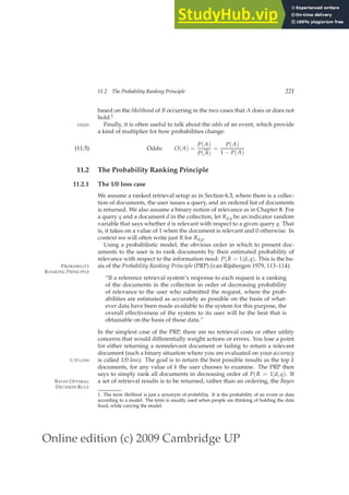 Online edition (c) 2009 Cambridge UP
11.2 The Probability Ranking Principle 221
based on the likelihood of B occurring in the two cases that A does or does not
hold.1
Finally, it is often useful to talk about the odds of an event, which provide
ODDS
a kind of multiplier for how probabilities change:
Odds: O(A) =
P(A)
P(A)
=
P(A)
1 − P(A)
(11.5)
11.2 The Probability Ranking Principle
11.2.1 The 1/0 loss case
We assume a ranked retrieval setup as in Section 6.3, where there is a collec-
tion of documents, the user issues a query, and an ordered list of documents
is returned. We also assume a binary notion of relevance as in Chapter 8. For
a query q and a document d in the collection, let Rd,q be an indicator random
variable that says whether d is relevant with respect to a given query q. That
is, it takes on a value of 1 when the document is relevant and 0 otherwise. In
context we will often write just R for Rd,q.
Using a probabilistic model, the obvious order in which to present doc-
uments to the user is to rank documents by their estimated probability of
relevance with respect to the information need: P(R = 1|d, q). This is the ba-
sis of the Probability Ranking Principle (PRP) (van Rijsbergen 1979, 113–114):
PROBABILITY
RANKING PRINCIPLE
“If a reference retrieval system’s response to each request is a ranking
of the documents in the collection in order of decreasing probability
of relevance to the user who submitted the request, where the prob-
abilities are estimated as accurately as possible on the basis of what-
ever data have been made available to the system for this purpose, the
overall effectiveness of the system to its user will be the best that is
obtainable on the basis of those data.”
In the simplest case of the PRP, there are no retrieval costs or other utility
concerns that would differentially weight actions or errors. You lose a point
for either returning a nonrelevant document or failing to return a relevant
document (such a binary situation where you are evaluated on your accuracy
is called 1/0 loss). The goal is to return the best possible results as the top k
1/0 LOSS
documents, for any value of k the user chooses to examine. The PRP then
says to simply rank all documents in decreasing order of P(R = 1|d, q). If
a set of retrieval results is to be returned, rather than an ordering, the Bayes
BAYES OPTIMAL
DECISION RULE
1. The term likelihood is just a synonym of probability. It is the probability of an event or data
according to a model. The term is usually used when people are thinking of holding the data
ﬁxed, while varying the model.
 
