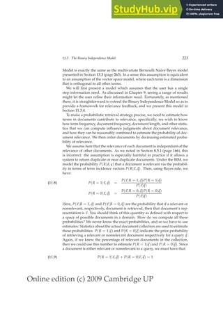 Online edition (c) 2009 Cambridge UP
11.3 The Binary Independence Model 223
Model is exactly the same as the multivariate Bernoulli Naive Bayes model
presented in Section 13.3 (page 263). In a sense this assumption is equivalent
to an assumption of the vector space model, where each term is a dimension
that is orthogonal to all other terms.
We will ﬁrst present a model which assumes that the user has a single
step information need. As discussed in Chapter 9, seeing a range of results
might let the user reﬁne their information need. Fortunately, as mentioned
there, it is straightforward to extend the Binary Independence Model so as to
provide a framework for relevance feedback, and we present this model in
Section 11.3.4.
To make a probabilistic retrieval strategy precise, we need to estimate how
terms in documents contribute to relevance, speciﬁcally, we wish to know
how term frequency, document frequency, document length, and other statis-
tics that we can compute inﬂuence judgments about document relevance,
and how they can be reasonably combined to estimate the probability of doc-
ument relevance. We then order documents by decreasing estimated proba-
bility of relevance.
We assume here that the relevance of each document is independent of the
relevance of other documents. As we noted in Section 8.5.1 (page 166), this
is incorrect: the assumption is especially harmful in practice if it allows a
system to return duplicate or near duplicate documents. Under the BIM, we
model the probability P(R|d, q) that a document is relevant via the probabil-
ity in terms of term incidence vectors P(R|~
x,~
q). Then, using Bayes rule, we
have:
P(R = 1|~
x,~
q) =
P(~
x|R = 1,~
q)P(R = 1|~
q)
P(~
x|~
q)
(11.8)
P(R = 0|~
x,~
q) =
P(~
x|R = 0,~
q)P(R = 0|~
q)
P(~
x|~
q)
Here, P(~
x|R = 1,~
q) and P(~
x|R = 0,~
q) are the probability that if a relevant or
nonrelevant, respectively, document is retrieved, then that document’s rep-
resentation is ~
x. You should think of this quantity as deﬁned with respect to
a space of possible documents in a domain. How do we compute all these
probabilities? We never know the exact probabilities, and so we have to use
estimates: Statistics about the actual document collection are used to estimate
these probabilities. P(R = 1|~
q) and P(R = 0|~
q) indicate the prior probability
of retrieving a relevant or nonrelevant document respectively for a query ~
q.
Again, if we knew the percentage of relevant documents in the collection,
then we could use this number to estimate P(R = 1|~
q) and P(R = 0|~
q). Since
a document is either relevant or nonrelevant to a query, we must have that:
P(R = 1|~
x,~
q) + P(R = 0|~
x,~
q) = 1
(11.9)
 