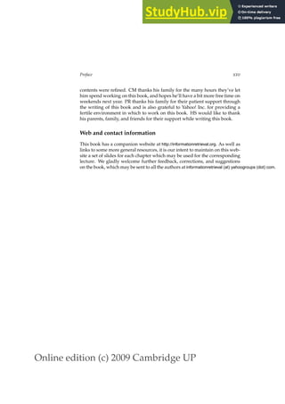 Online edition (c) 2009 Cambridge UP
Preface xxv
contents were reﬁned. CM thanks his family for the many hours they’ve let
him spend working on this book, and hopes he’ll have a bit more free time on
weekends next year. PR thanks his family for their patient support through
the writing of this book and is also grateful to Yahoo! Inc. for providing a
fertile environment in which to work on this book. HS would like to thank
his parents, family, and friends for their support while writing this book.
Web and contact information
This book has a companion website at http://informationretrieval.org. As well as
links to some more general resources, it is our intent to maintain on this web-
site a set of slides for each chapter which may be used for the corresponding
lecture. We gladly welcome further feedback, corrections, and suggestions
on the book, which may be sent to all the authors at informationretrieval (at) yahoogroups (dot) com.
 
