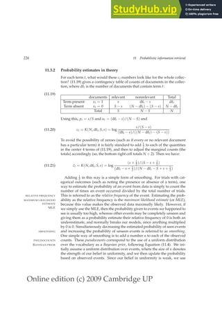 Online edition (c) 2009 Cambridge UP
226 11 Probabilistic information retrieval
11.3.2 Probability estimates in theory
For each term t, what would these ct numbers look like for the whole collec-
tion? (11.19) gives a contingency table of counts of documents in the collec-
tion, where dft is the number of documents that contain term t:
(11.19)
documents relevant nonrelevant Total
Term present xt = 1 s dft − s dft
Term absent xt = 0 S − s (N − dft) − (S − s) N − dft
Total S N − S N
Using this, pt = s/S and ut = (dft − s)/(N − S) and
ct = K(N, dft, S, s) = log
s/(S − s)
(dft − s)/((N − dft) − (S − s))
(11.20)
To avoid the possibility of zeroes (such as if every or no relevant document
has a particular term) it is fairly standard to add 1
2 to each of the quantities
in the center 4 terms of (11.19), and then to adjust the marginal counts (the
totals) accordingly (so, the bottom right cell totals N + 2). Then we have:
ĉt = K(N, dft, S, s) = log
(s + 1
2 )/(S − s + 1
2 )
(dft − s + 1
2 )/(N − dft − S + s + 1
2 )
(11.21)
Adding 1
2 in this way is a simple form of smoothing. For trials with cat-
egorical outcomes (such as noting the presence or absence of a term), one
way to estimate the probability of an event from data is simply to count the
number of times an event occurred divided by the total number of trials.
This is referred to as the relative frequency of the event. Estimating the prob-
RELATIVE FREQUENCY
ability as the relative frequency is the maximum likelihood estimate (or MLE),
MAXIMUM LIKELIHOOD
ESTIMATE
MLE
because this value makes the observed data maximally likely. However, if
we simply use the MLE, then the probability given to events we happened to
see is usually too high, whereas other events may be completely unseen and
giving them as a probability estimate their relative frequency of 0 is both an
underestimate, and normally breaks our models, since anything multiplied
by 0 is 0. Simultaneously decreasing the estimated probability of seen events
and increasing the probability of unseen events is referred to as smoothing.
SMOOTHING
One simple way of smoothing is to add a number α to each of the observed
counts. These pseudocounts correspond to the use of a uniform distribution
PSEUDOCOUNTS
over the vocabulary as a Bayesian prior, following Equation (11.4). We ini-
BAYESIAN PRIOR
tially assume a uniform distribution over events, where the size of α denotes
the strength of our belief in uniformity, and we then update the probability
based on observed events. Since our belief in uniformity is weak, we use
 