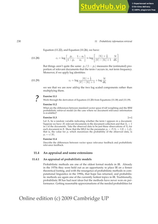 Online edition (c) 2009 Cambridge UP
230 11 Probabilistic information retrieval
Equation (11.22), and Equation (11.26), we have:
ct = log

pt
1 − pt
·
1 − ut
ut

≈ log

|Vt| + 1
2
|V| − |Vt| + 1
·
N
dft
#
(11.28)
But things aren’t quite the same: pt/(1 − pt) measures the (estimated) pro-
portion of relevant documents that the term t occurs in, not term frequency.
Moreover, if we apply log identities:
ct = log
|Vt| + 1
2
|V| − |Vt| + 1
+ log
N
dft
(11.29)
we see that we are now adding the two log scaled components rather than
multiplying them.
?
Exercise 11.1
Work through the derivation of Equation (11.20) from Equations (11.18) and (11.19).
Exercise 11.2
What are the differences between standard vector space tf-idf weighting and the BIM
probabilistic retrieval model (in the case where no document relevance information
is available)?
Exercise 11.3 [⋆⋆]
Let Xt be a random variable indicating whether the term t appears in a document.
Suppose we have |R| relevant documents in the document collection and that Xt = 1
in s of the documents. Take the observed data to be just these observations of Xt for
each document in R. Show that the MLE for the parameter pt = P(Xt = 1|R = 1,~
q),
that is, the value for pt which maximizes the probability of the observed data, is
pt = s/|R|.
Exercise 11.4
Describe the differences between vector space relevance feedback and probabilistic
relevance feedback.
11.4 An appraisal and some extensions
11.4.1 An appraisal of probabilistic models
Probabilistic methods are one of the oldest formal models in IR. Already
in the 1970s they were held out as an opportunity to place IR on a ﬁrmer
theoretical footing, and with the resurgence of probabilistic methods in com-
putational linguistics in the 1990s, that hope has returned, and probabilis-
tic methods are again one of the currently hottest topics in IR. Traditionally,
probabilistic IR has had neat ideas but the methods have never won on per-
formance. Getting reasonable approximations of the needed probabilities for
 