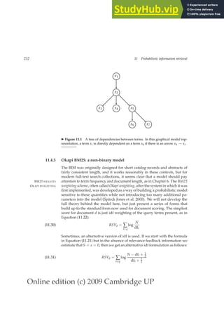 Online edition (c) 2009 Cambridge UP
232 11 Probabilistic information retrieval
x1
x2
x3 x4 x5
x6 x7
◮ Figure 11.1 A tree of dependencies between terms. In this graphical model rep-
resentation, a term xi is directly dependent on a term xk if there is an arrow xk → xi.
11.4.3 Okapi BM25: a non-binary model
The BIM was originally designed for short catalog records and abstracts of
fairly consistent length, and it works reasonably in these contexts, but for
modern full-text search collections, it seems clear that a model should pay
attention to term frequency and document length, as in Chapter 6. The BM25
BM25 WEIGHTS
weighting scheme, often called Okapi weighting, after the system in which it was
OKAPI WEIGHTING
ﬁrst implemented, was developed as a way of building a probabilistic model
sensitive to these quantities while not introducing too many additional pa-
rameters into the model (Spärck Jones et al. 2000). We will not develop the
full theory behind the model here, but just present a series of forms that
build up to the standard form now used for document scoring. The simplest
score for document d is just idf weighting of the query terms present, as in
Equation (11.22):
RSVd = ∑
t∈q
log
N
dft
(11.30)
Sometimes, an alternative version of idf is used. If we start with the formula
in Equation (11.21) but in the absence of relevance feedback information we
estimate that S = s = 0, then we get an alternative idf formulation as follows:
RSVd = ∑
t∈q
log
N − dft + 1
2
dft + 1
2
(11.31)
 