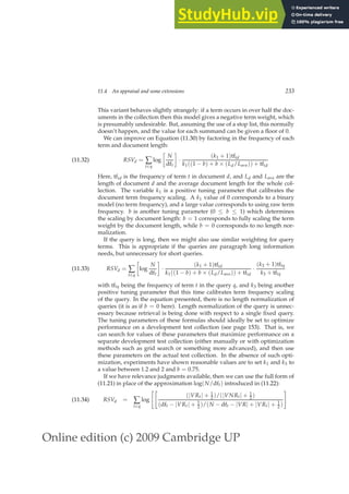 Online edition (c) 2009 Cambridge UP
11.4 An appraisal and some extensions 233
This variant behaves slightly strangely: if a term occurs in over half the doc-
uments in the collection then this model gives a negative term weight, which
is presumably undesirable. But, assuming the use of a stop list, this normally
doesn’t happen, and the value for each summand can be given a ﬂoor of 0.
We can improve on Equation (11.30) by factoring in the frequency of each
term and document length:
RSVd = ∑
t∈q
log

N
dft

·
(k1 + 1)tftd
k1((1 − b) + b × (Ld/Lave)) + tftd
(11.32)
Here, tftd is the frequency of term t in document d, and Ld and Lave are the
length of document d and the average document length for the whole col-
lection. The variable k1 is a positive tuning parameter that calibrates the
document term frequency scaling. A k1 value of 0 corresponds to a binary
model (no term frequency), and a large value corresponds to using raw term
frequency. b is another tuning parameter (0 ≤ b ≤ 1) which determines
the scaling by document length: b = 1 corresponds to fully scaling the term
weight by the document length, while b = 0 corresponds to no length nor-
malization.
If the query is long, then we might also use similar weighting for query
terms. This is appropriate if the queries are paragraph long information
needs, but unnecessary for short queries.
RSVd = ∑
t∈q

log
N
dft

·
(k1 + 1)tftd
k1((1 − b) + b × (Ld/Lave)) + tftd
·
(k3 + 1)tftq
k3 + tftq
(11.33)
with tftq being the frequency of term t in the query q, and k3 being another
positive tuning parameter that this time calibrates term frequency scaling
of the query. In the equation presented, there is no length normalization of
queries (it is as if b = 0 here). Length normalization of the query is unnec-
essary because retrieval is being done with respect to a single ﬁxed query.
The tuning parameters of these formulas should ideally be set to optimize
performance on a development test collection (see page 153). That is, we
can search for values of these parameters that maximize performance on a
separate development test collection (either manually or with optimization
methods such as grid search or something more advanced), and then use
these parameters on the actual test collection. In the absence of such opti-
mization, experiments have shown reasonable values are to set k1 and k3 to
a value between 1.2 and 2 and b = 0.75.
If we have relevance judgments available, then we can use the full form of
(11.21) in place of the approximation log(N/dft) introduced in (11.22):
RSVd = ∑
t∈q
log

(|VRt| + 1
2 )/(|VNRt| + 1
2 )
(dft − |VRt| + 1
2 )/(N − dft − |VR| + |VRt| + 1
2 )
#
(11.34)
 