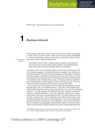 Online edition (c) 2009 Cambridge UP
DRAFT! © April 1, 2009 Cambridge University Press. Feedback welcome. 1
1 Boolean retrieval
The meaning of the term information retrieval can be very broad. Just getting
a credit card out of your wallet so that you can type in the card number
is a form of information retrieval. However, as an academic ﬁeld of study,
information retrieval might be deﬁned thus:
INFORMATION
RETRIEVAL
Information retrieval (IR) is ﬁnding material (usually documents) of
an unstructured nature (usually text) that satisﬁes an information need
from within large collections (usually stored on computers).
As deﬁned in this way, information retrieval used to be an activity that only
a few people engaged in: reference librarians, paralegals, and similar pro-
fessional searchers. Now the world has changed, and hundreds of millions
of people engage in information retrieval every day when they use a web
search engine or search their email.1 Information retrieval is fast becoming
the dominant form of information access, overtaking traditional database-
style searching (the sort that is going on when a clerk says to you: “I’m sorry,
I can only look up your order if you can give me your Order ID”).
IR can also cover other kinds of data and information problems beyond
that speciﬁed in the core deﬁnition above. The term “unstructured data”
refers to data which does not have clear, semantically overt, easy-for-a-computer
structure. It is the opposite of structured data, the canonical example of
which is a relational database, of the sort companies usually use to main-
tain product inventories and personnel records. In reality, almost no data
are truly “unstructured”. This is deﬁnitely true of all text data if you count
the latent linguistic structure of human languages. But even accepting that
the intended notion of structure is overt structure, most text has structure,
such as headings and paragraphs and footnotes, which is commonly repre-
sented in documents by explicit markup (such as the coding underlying web
1. In modern parlance, the word “search” has tended to replace “(information) retrieval”; the
term “search” is quite ambiguous, but in context we use the two synonymously.
 