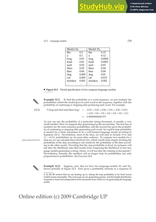 Online edition (c) 2009 Cambridge UP
12.1 Language models 239
Model M1 Model M2
the 0.2 the 0.15
a 0.1 a 0.12
frog 0.01 frog 0.0002
toad 0.01 toad 0.0001
said 0.03 said 0.03
likes 0.02 likes 0.04
that 0.04 that 0.04
dog 0.005 dog 0.01
cat 0.003 cat 0.015
monkey 0.001 monkey 0.002
... ... ... ...
◮ Figure 12.3 Partial speciﬁcation of two unigram language models.
✎ Example 12.1: To ﬁnd the probability of a word sequence, we just multiply the
probabilities which the model gives to each word in the sequence, together with the
probability of continuing or stopping after producing each word. For example,
P(frog said that toad likes frog) = (0.01 × 0.03 × 0.04 × 0.01 × 0.02 × 0.01)
(12.2)
×(0.8 × 0.8 × 0.8 × 0.8 × 0.8 × 0.8 × 0.2)
≈ 0.000000000001573
As you can see, the probability of a particular string/document, is usually a very
small number! Here we stopped after generating frog the second time. The ﬁrst line of
numbers are the term emission probabilities, and the second line gives the probabil-
ity of continuing or stopping after generating each word. An explicit stop probability
is needed for a ﬁnite automaton to be a well-formed language model according to
Equation (12.1). Nevertheless, most of the time, we will omit to include STOP and
(1 − STOP) probabilities (as do most other authors). To compare two models for a
data set, we can calculate their likelihood ratio, which results from simply dividing the
LIKELIHOOD RATIO
probability of the data according to one model by the probability of the data accord-
ing to the other model. Providing that the stop probability is ﬁxed, its inclusion will
not alter the likelihood ratio that results from comparing the likelihood of two lan-
guage models generating a string. Hence, it will not alter the ranking of documents.2
Nevertheless, formally, the numbers will no longer truly be probabilities, but only
proportional to probabilities. See Exercise 12.4.
✎ Example 12.2: Suppose, now, that we have two language models M1 and M2,
shown partially in Figure 12.3. Each gives a probability estimate to a sequence of
2. In the IR context that we are leading up to, taking the stop probability to be ﬁxed across
models seems reasonable. This is because we are generating queries, and the length distribution
of queries is ﬁxed and independent of the document from which we are generating the language
model.
 