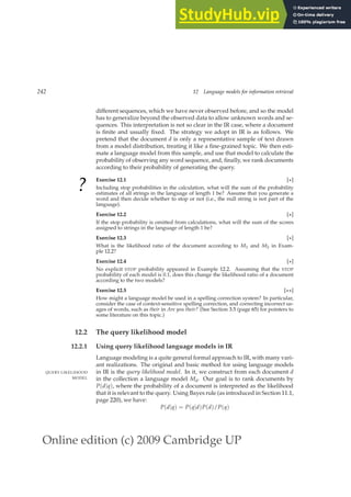 Online edition (c) 2009 Cambridge UP
242 12 Language models for information retrieval
different sequences, which we have never observed before, and so the model
has to generalize beyond the observed data to allow unknown words and se-
quences. This interpretation is not so clear in the IR case, where a document
is ﬁnite and usually ﬁxed. The strategy we adopt in IR is as follows. We
pretend that the document d is only a representative sample of text drawn
from a model distribution, treating it like a ﬁne-grained topic. We then esti-
mate a language model from this sample, and use that model to calculate the
probability of observing any word sequence, and, ﬁnally, we rank documents
according to their probability of generating the query.
?
Exercise 12.1 [⋆]
Including stop probabilities in the calculation, what will the sum of the probability
estimates of all strings in the language of length 1 be? Assume that you generate a
word and then decide whether to stop or not (i.e., the null string is not part of the
language).
Exercise 12.2 [⋆]
If the stop probability is omitted from calculations, what will the sum of the scores
assigned to strings in the language of length 1 be?
Exercise 12.3 [⋆]
What is the likelihood ratio of the document according to M1 and M2 in Exam-
ple 12.2?
Exercise 12.4 [⋆]
No explicit STOP probability appeared in Example 12.2. Assuming that the STOP
probability of each model is 0.1, does this change the likelihood ratio of a document
according to the two models?
Exercise 12.5 [⋆⋆]
How might a language model be used in a spelling correction system? In particular,
consider the case of context-sensitive spelling correction, and correcting incorrect us-
ages of words, such as their in Are you their? (See Section 3.5 (page 65) for pointers to
some literature on this topic.)
12.2 The query likelihood model
12.2.1 Using query likelihood language models in IR
Language modeling is a quite general formal approach to IR, with many vari-
ant realizations. The original and basic method for using language models
in IR is the query likelihood model. In it, we construct from each document d
QUERY LIKELIHOOD
MODEL in the collection a language model Md. Our goal is to rank documents by
P(d|q), where the probability of a document is interpreted as the likelihood
that it is relevant to the query. Using Bayes rule (as introduced in Section 11.1,
page 220), we have:
P(d|q) = P(q|d)P(d)/P(q)
 